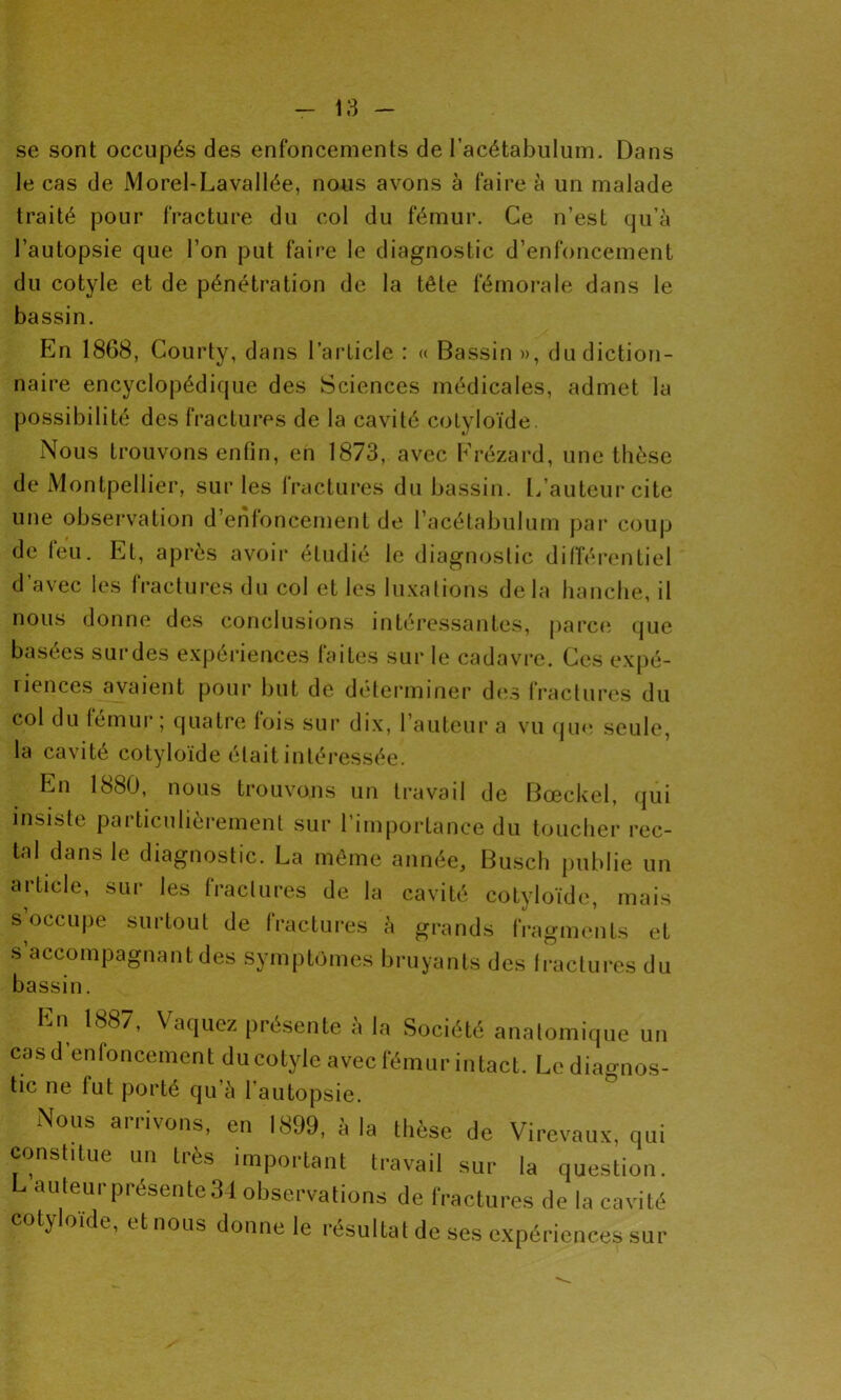 se sont occupés des enfoncements de l’acétabulum. Dans le cas de Morel-Lavallée, nous avons à faire à un malade traité pour fracture du col du fémur. Ce n’est qu’à l’autopsie que l’on put faire le diagnostic d’enfoncement du cotyle et de pénétration de la tête fémorale dans le bassin. En 1868, Courty, dans l’article : « Bassin », du diction- naire encyclopédique des Sciences médicales, admet la possibilité des fractures de la cavité cotyloïde. Nous trouvons enfin, en 1873, avec Frézard, une thèse de Montpellier, sur les fractures du bassin. L’auteur cite une observation d’enfoncement de l’acétabulum par coup de leu. Et, après avoir étudié le diagnostic différentiel d’avec les fractures du col et les luxations delà hanche, il nous donne des conclusions intéressantes, parce que basées surdes expériences faites sur le cadavre. Ces expé- riences avaient pour but de déterminer des fractures du col du fémur; quatre fois sur dix, l’auteur a vu que seule, la cavité cotyloïde était intéressée. Ln 1880, nous trouvons un travail de Bœckel, qui insiste pai ticulierement sur 1 importance du toucher rec- tal dans le diagnostic. La même année, Busch publie un article, sur les fractures de la cavité cotyloïde, mais s’occupe surtout de fractures à grands fragments et s accompagnant des symptômes bruyants des 1 factures du bassin. Ln 188/, Vaquez piésente a la Société anatomique un cas d’enfoncement du cotyle avec fémur intact. Le diagnos- tic ne lut porté qu’à l'autopsie. Nous arrivons, en 1899, à la thèse de Virevaux, qui constitue un très important travail sur la question. L auteur présente 34 observations de fractures de la cavité ot^ oide, et nous donne le résultat de ses expériences sur
