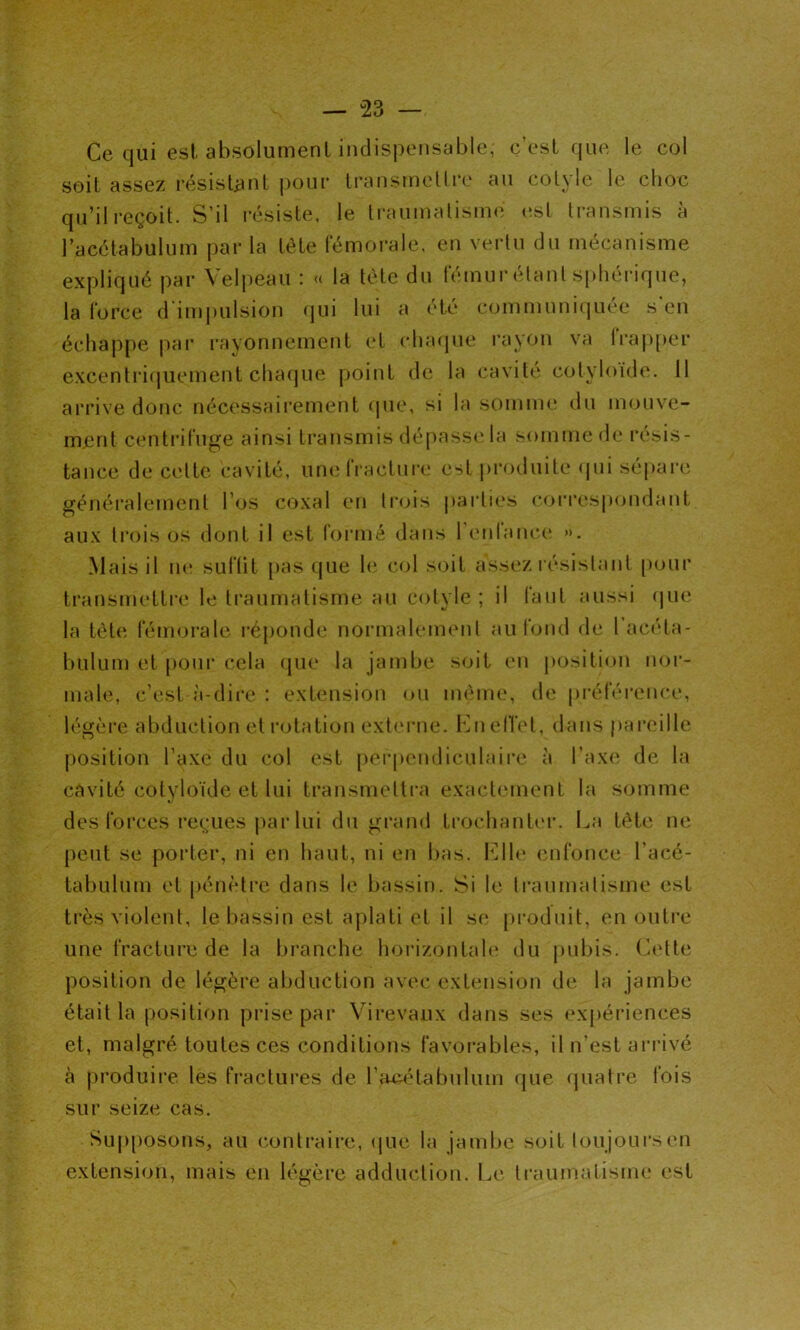 Ce qui est absolument indispensable; c’est que, le col soit assez résistant pour transmettre au cotyle le choc qu’il reçoit. S’il résiste, le traumatisme est transmis à l’acétabulum par la tète fémorale, en vertu du mécanisme expliqué par Velpeau : « la tète du fémur étant sphérique, la force d'impulsion qui lui a été communiquée s en échappe par rayonnement et chaque rayon va lrapper excentriquement chaque point de la cavité cotyloïde. 11 arrive donc nécessairement que, si la somme du mouve- ment centrifuge ainsi transmis dépasse la somme de résis- tance de cette cavité, une fracture est produite qui sépare généralement l’os coxal en trois parties correspondant aux trois os dont il est formé dans l’enlanee ». Mais il ne suffit pas que le col soit assez résistant pour transmettre le traumatisme au cotyle; il faut aussi que la tête fémorale réponde normalement au fond de l’acéta- bulum et pour cela que la jambe soit en position nor- male, e’est-à-dire : extension ou même, de préférence, légère abduction et rotation externe. En effet, dans pareille position l’axe du col est perpendiculaire à l’axe de la cavité cotyloïde et lui transmettra exactement la somme des forces reçues par lui du grand trochanter. La tête ne peut se porter, ni en haut, ni en bas. Elle enfonce l’acé- tabulum et pénètre dans le bassin. Si le traumatisme est très violent, le bassin est aplati et il se produit, en outre une fracture de la branche horizontale du pubis. Cette position de légère abduction avec extension de la jambe était la position prise par Virevanx dans ses expériences et, malgré toutes ces conditions favorables, il n’est arrivé à produire les fractures de l’aeétabulum que quatre fois sur seize cas. Supposons, au contraire, que la jambe soit toujours en extension, mais en légère adduction. Le traumatisme est