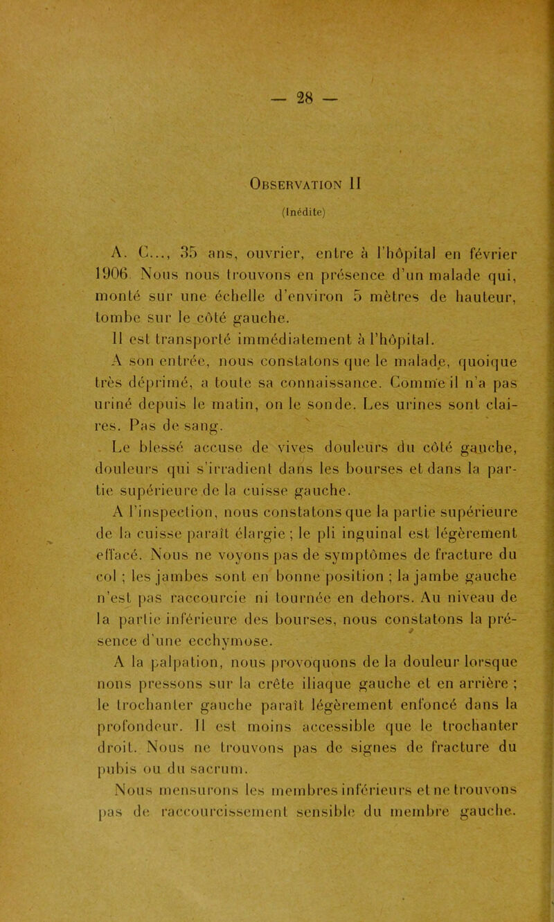 (Inédite) A. G..., 35 ans, ouvrier, entre à l’hôpital en février 1906. Nous nous trouvons en présence d’un malade qui, monté sur une échelle d’environ 5 mètres de hauteur, tombe sur le côté gauche. Il est transporté immédiatement à l’hôpital. A son entrée, nous constatons que le malade, quoique très déprimé, a toute sa connaissance. Comme il n’a pas uriné depuis le matin, on le sonde. Les urines sont clai- res. Pas de sang. Le blessé accuse de vives douleurs du côté gauche, douleurs qui s’irradient dans les bourses et dans la par- tie supérieure de la cuisse gauche. A l’inspection, nous constatons que la partie supérieure de la cuisse paraît élargie; le pli inguinal est légèrement effacé. Nous ne voyons pas de symptômes de fracture du col ; les jambes sont en bonne position ; la jambe gauche n’est pas raccourcie ni tournée en dehors. Au niveau de la partie inférieure des bourses, nous constatons la pré- sence d’une ecchymose. A la palpation, nous provoquons de la douleur lorsque nous pressons sur la crête iliaque gauche et en arrière ; le trochanter gauche paraît légèrement enfoncé dans la profondeur. Il est moins accessible que le trochanter droit. Nous ne trouvons pas de signes de fracture du pubis ou du sacrum. Nous mensurons les membres inférieurs et ne trouvons pas de raccourcissement sensible du membre gauche.