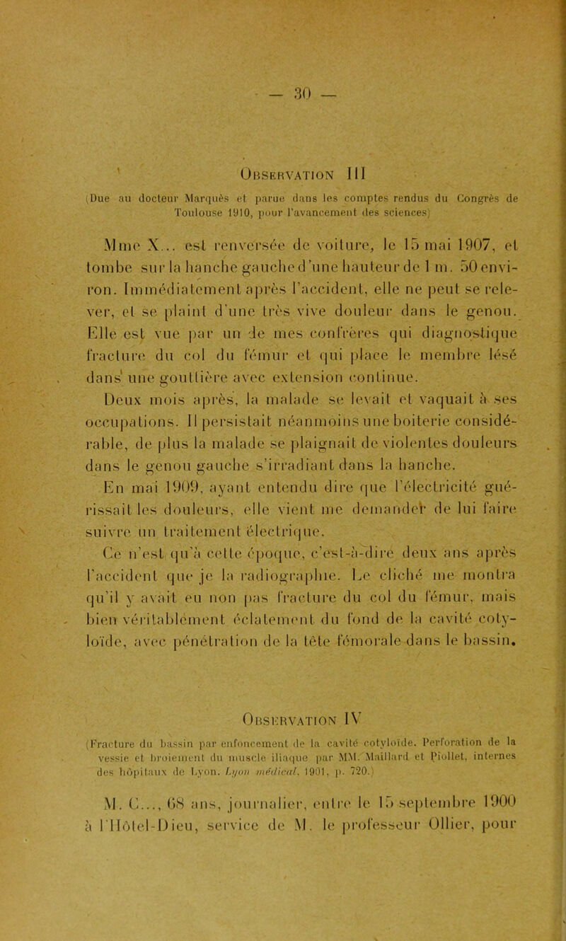 (Due au docteur Marquès et parue dans les comptes rendus du Congrès de Toulouse 1910, pour l’avancement des sciences) Mme X... est renversée de voiture, le 15 mai 1907, et tombe sur la hanche gauche d’une hauteur de 1 m. 50envi- ron. Immédiatement après l’accident, elle ne peut se rele- ver, et se plaint d'une très vive douleur dans le genou. Elle est vue par un le mes confrères qui diagnostique fracture du col du fémur et qui place le membre lésé dans une gouttière avec extension continue. Deux mois après, la malade se. levait et vaquait à ses occupations. Il persistait néanmoins une boiterie considé- rable, de plus la malade se plaignait de violentes douleurs dans le genou gauche s’irradiant dans la hanche. En mai 1909, ayant entendu dire que l’électricité gué- rissait les douleurs, elle vient me demande^ de lui faire suivre un traitement électrique. Ce n’est qu’à cette époque, c’est-à-dire deux ans après l’accident que je la radiographie. Le cliché me montra qu’il y avait eu non pas fracture du col du fémur, mais bien véritablement éclatement du fond de la cavité coty- loïde, avec pénétration de la tête fémorale dans le bassin. Observation IV (Fracture du bassin par enfoncement de la cavité cotyloïde. Perforation de la vessie et broiement du muscle iliaque par MM. Maillard et Piollet, internes des hôpitaux de Lyon. Lyon médical. 1901, p. 720.) M. C..., 08 ans, journalier, entre le U) septembre 1900 à rilôtel-Dieu, service de M. le professeur Ollier, pour