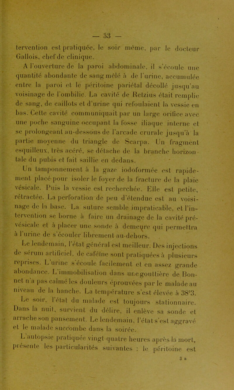 tervention est pratiquée, le soir même, par le docteur Gallois, chef de clinique. A l’ouverture de la paroi abdominale, il s’écoule une quantité abondante de sang mêlé à de l’urine, accumulée * entre la paroi et le péritoine pariétal décollé jusqu’au voisinage de l’ombilic. La cavité de Retzius était remplie de sang, de caillots et d’urine qui refoulaient la vessie en bas. Cette cavité communiquait par un large orifice avec une poche sanguine occupant la fosse iliaque interne et se prolongeant au-dessous de l’arcade crurale jusqu’à la partie moyenne du triangle de Scarpa. Un fragment esquilleux, très acéré, se détache de la branche horizon- tale du pubis et fait saillie en dedans. Un tamponnement à la gaze iodo formée est rapide- ment placé pour isoler le foyer de la fracture de la plaie vésicale. Puis la vessie est recherchée. Elle est petite, rétractée. La perforation de peu d’étendue est au voisi- nage de la base. La suture semble impraticable, et l’in- tervention se borne à faire un drainage de la cavité pré- vesicale et a placer une sonde a demeure qui permettra à 1 urine de s’écouler librement au-dehors. Le lendemain, l’état général est meilleur. Des injections di séi uni ai titiciel, de caféine sont pratiquées à plusieurs reprises. L’urine s’écoule facilement et en assez grande abondance. L’immobilisation dans unegouttière de Bon- net n a pas calmé les douleurs éprouvées par le malade au niveau de la hanche. La température s’est élevée à 38°3. Le soii, 1 état du malade est toujours stationnaire. Dans la nuit, survient du délire, il enlève sa sonde et arrache son pansement. Le lendemain, l’état s’est aggravé et le malade succombe dans la soirée. L’autopsie pratiquée vingt-quatre heures après la mort, picsente le* particularités suivantes : le péritoine est 3 B