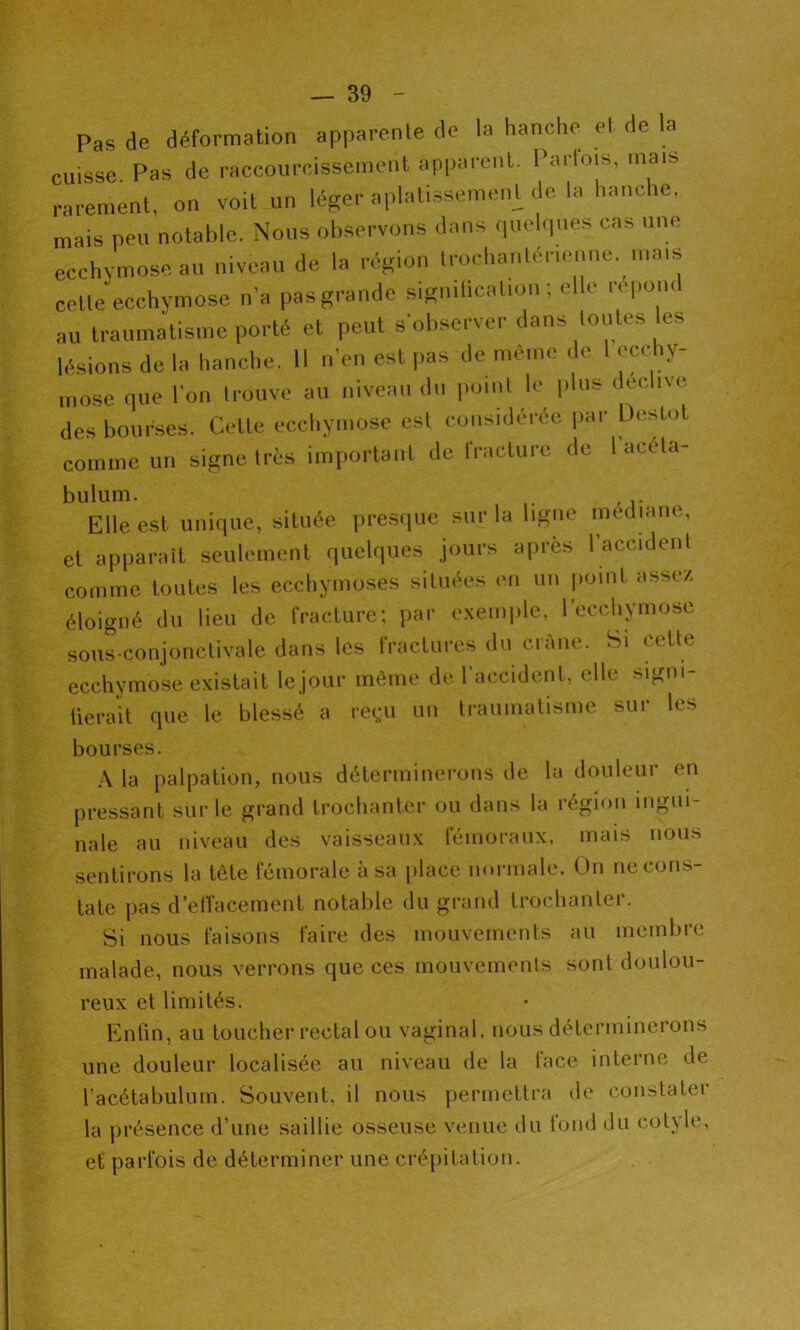 Pas de déformation apparente de la hanche et de la cuisse. Pas de raccourcissement apparent. Parfois, mais rarement, on voit un léger aplatissemeiU de la hanche, mais peu notable. Nous observons dans quelques cas une ecchymose au niveau de la région trochantérienne. mais cette ecchymose n’a pas grande sigmticalion ; elle repom au traumatisme porté et peut s’observer dans toutes les lésions de la hanche. Il n’en est pas de même de I ecchy- mose que l'on trouve au niveau du point le plus c ee ive des bourses. Cette ecchymose est considérée par L)eslo comme un signe très important de fracture de I acéta- bulum. , Elle est unique, située presque sur la ligne médiane, et apparaît seulement quelques jours après 1 accident comme toutes les ecchymoses situées en un point assez éloigné du lieu de fracture; par exemple, l’ecchymose sous-conjonctivale dans les fractures du crâne. Si cette ecchymose existait le jour même de l’accident, elle signi- fierait que le blessé a reçu un traumatisme sur les bourses. A la palpation, nous déterminerons de la douleur en pressant sur le grand trochanter ou dans la région ingui- nale au niveau des vaisseaux fémoraux, mais nous sentirons la tète fémorale à sa place normale. On ne cons- tate pas d’etïacement notable du grand trochanter. Si nous faisons faire des mouvements au membre malade, nous verrons que ces mouvements sont doulou- reux et limités. Enfin, au toucher rectal ou vaginal, nous déterminerons une douleur localisée au niveau de la lace interne de l’acétabulum. Souvent, il nous permettra de constater la présence d’une saillie osseuse venue du lond du cotyle, et parfois de déterminer une crépitation.
