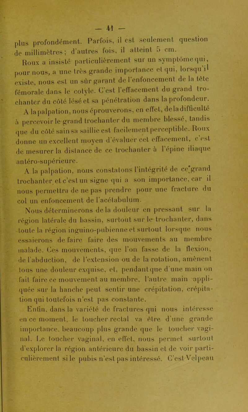 plus profondément. Parfois, il est seulement question de millimètres ; d’autres fois, il atteint .> cm. Roux a insisté particulièrement sur un symptôme qui, pour nous, a une très grande importance et qui, lorsqu’il existe, nous est un sûr garant de l’enfoncement de la tête fémorale dans le cotyle. C’est, l’effacement du grand tro- chanter du côté lésé et sa pénétration dans la profondeur. A la palpation, nous éprouverons, en effet, delà difficulté à percevoir le grand trochanter du membre blesse, tandis que du côté sain sa saillie est facilement perceptible. Roux donne un excellent moyen d’évaluer cet effacement, c’est de mesurer la dislance de ce trochanter a 1 épine iliaque antéro-supérieure. A la palpation, nous constatons l’intégrité de ce'grand trochanter et c’est un signe qui a son importance, cai il nous permettra de ne pas prendre pour une fracture du col un enfoncement de l'acétabulum. Nous déterminerons delà douleur en pressant sur la région latérale du bassin, surtout sur le trochanter, dans toute la région inguino-pubienne et surtout lorsque nous essaierons de faire faire des mouvements au membre malade. Ces mouvements, que l’on fasse de la flexion, de l’abduction, de l’extension ou de la rotation, amènent tous une douleur exquise, et, pendantque d’une main on fait faire ce mouvement au membre, l’autre main appli- quée sur la hanche peut sentir une crépitation, crépita- tion qui toutefois n’est pas constante. Enfin, dans la variété de fractures qui nous intéresse en ce moment, le toucher rectal va être d’une grande importance, beaucoup plus grande que le toucher vagi- nal. Le loucher vaginal, en effet, nous permet surtout d’explorer la région antérieure du bassin et de voir parti- culièrement si le pubis n’est pas intéressé. C’est Velpeau