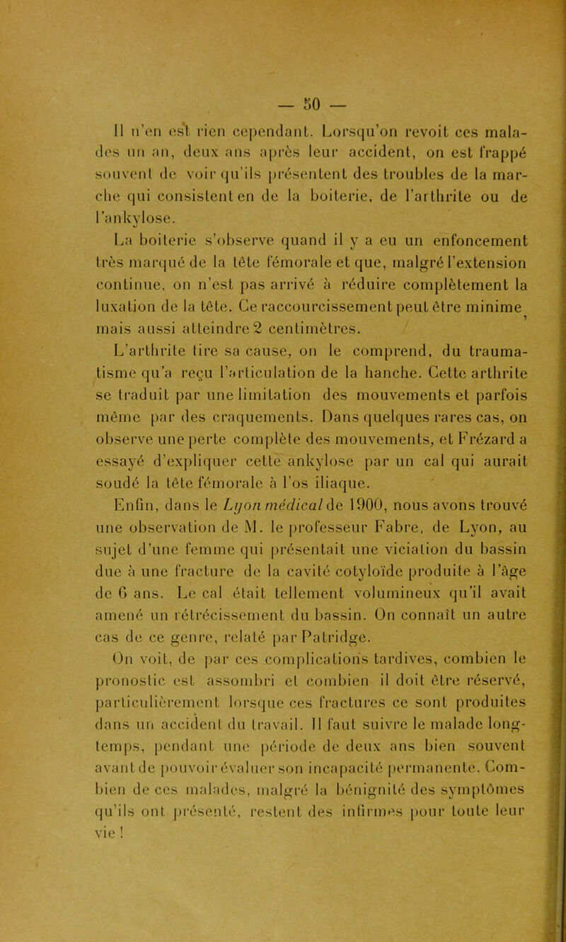 — so- it n’en est rien cependant. Lorsqu’on revoit ces mala- des un an, deux ans après leur accident, on est frappé souvent de voir qu’ils présentent des troubles de la mar- che qui consistent en de la boiterie, de l’arthrite ou de l’ankylosé. La boiterie s’observe quand il y a eu un enfoncement très marqué de la tête fémorale et que, malgré l’extension continue, on n’est pas arrivé à réduire complètement la luxation de la tête. Ce raccourcissement peut être minime mais aussi atteindre 2 centimètres. L’arthrite tire sa cause, on le comprend, du trauma- tisme qu’a reçu l’articulation de la hanche. Cette arthrite se traduit par une limitation des mouvements et parfois même par des craquements. Dans quelques rares cas, on observe une perte complète des mouvements, et Frézard a essayé d’expliquer cette ankylosé par un cal qui aurait soudé la tête fémorale à l’os iliaque. Enfin, dans le Lyon médical de 1900, nous avons trouvé une observation de M. le professeur Fabre, de Lyon, au sujet d’une femme qui présentait une viciation du bassin due à une fracture de la cavité cotyloïde produite à l’Age de 6 ans. Le cal était tellement volumineux qu’il avait amené un rétrécissement du bassin. On connaît un autre cas de ce genre, relaté parPatridge. On voit, de par ces complications tardives, combien le pronostic est assombri et combien il doit être réservé, particulièrement lorsque ces fractures ce sont produites dans un accident du travail. Il faut suivre le malade long- temps, pendant une période de deux ans bien souvent avant de pouvoir évaluer son incapacité permanente. Com- bien de ces malades, malgré la bénignité des symptômes qu’ils ont présenté, restent des infirmes pour toute leur vie !