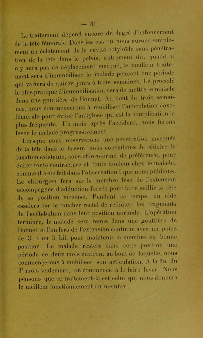Le traitement dépend encore du degré d’enfoncement de la tète fémorale. Dans les cas où nous aurons simple- ment un éclatement de la cavité cotyloïde sans pénétra- tion de la tête dans le pelvis, autrement dit, quand il n’y aura pas de déplacement marqué, le meilleur traite- ment sera d’immobiliser le malade pendant une période qui variera de quinze jours à trois semaines. Le piocédé le plus pratique d’immobilisation sera de mettre le malade dans une gouttière de Bonnet. Au bout de trois semai- nes, nous commencerons à mobiliser l’articulation coxo- fémorale pour éviter l’ankylose qui esl la complication la plus fréquente. Un mois après l’accident, nous terons lever le malade progressivement. Lorsque nous observerons une penétiation maïquéc de la tète dans le bassin nous conseillons de réduire la luxation existante, sous chloroforme de préférence, pour éviter toute contracture et toute douleur chez le malade, comme il a été fait dans l’observation 1 que nous publions. Le chirurgien fera sur le membre lésé de l’extension accompagnée d’adduction forcée pour laire saillir la tète de sa position vicieuse. Pendant ce temps, un aide essaiera par le toucher rectal de refouler les fragments de l’acétabulum dans leur position normale. L’opération terminée, le malade sera remis dans une gouttière de Bonnet et l’on fera de l’extension continue avec un poids de 3, 4 ou 5 kil. pour maintenir le membre en bonne position. Le malade restera dans cette position une période de deux mois environ, au bout de laquelle, nous commençerons à mobiliser son articulation. A la fin du 3e mois seulement, on commence à le faire lever. Nous pensons que ce traitement-là est celui qui nous donnera le meilleur fonctionnement du membre.