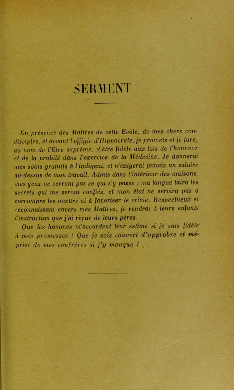 En présence des Maîtres de celle Ecole, de mes chers con- disciples, el devant l'effigie d'Hippocrate, \e promets el \e jure, au nom de l'Etre suprême. d'être fidèle aux lois de l'honneur et de la probité dans Vexercice de la Médecine. Je donnerai mes soins gratuits à l'indigent, et n'exigerai jamais un salaire au-dessus de mon travail. Admis dans l’intérieur des maisons, mes yeux ne verront pas ce qui s'y passe ; ma langue taira les secrets qui me seront confiés, et mon état ne servira pas à corrompre les mœurs ni à favoriser le crime. Respectueux el reconnaissant envers mes Maîtres, je rendrai à leurs enfants l'instruction que f'ai reçue de leurs pères. Que les hommes m'accordent leur estime si je suis fidèle à mes promesses 7 Que je sois couvert d’opprobre et mé- prisé de mes confrères si j’y manque 1 _