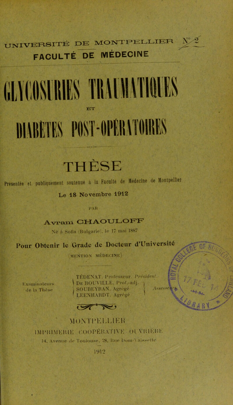 UNIVERSITÉ PE MONTPELLIER N>£ FACULTÉ DE MÉDECINE THÈSE Présentée et pubilquenieiU soutenue à la Faculté (le Médecine (le Monlpelllei Le 18 Novembre 1912 PAR Avram CHAOULOFF Né A Sofia (Bulgarie • le 17 mai 1887 Pour Obtenir le Grade de Docteur d’Université (MENTION MÉDECINE) /y' • f.S i TÉDENAT, Professeur, l'rèsidenl. Examinateurs \ De HOLA ILLE. l‘rol.-adj. j .le la Thèse ') SOUBEYRAN. Agrégé > A**e***\‘i 1 LEENHARDT. Agrégé MONTPÈLUEH IMI’RIMKR Œ C.OOPÉHA T1YK 01 YlUKlîK 14. Avenue .le Toulouse, ‘28, Rue l)om-\ aisselle 1VH‘2