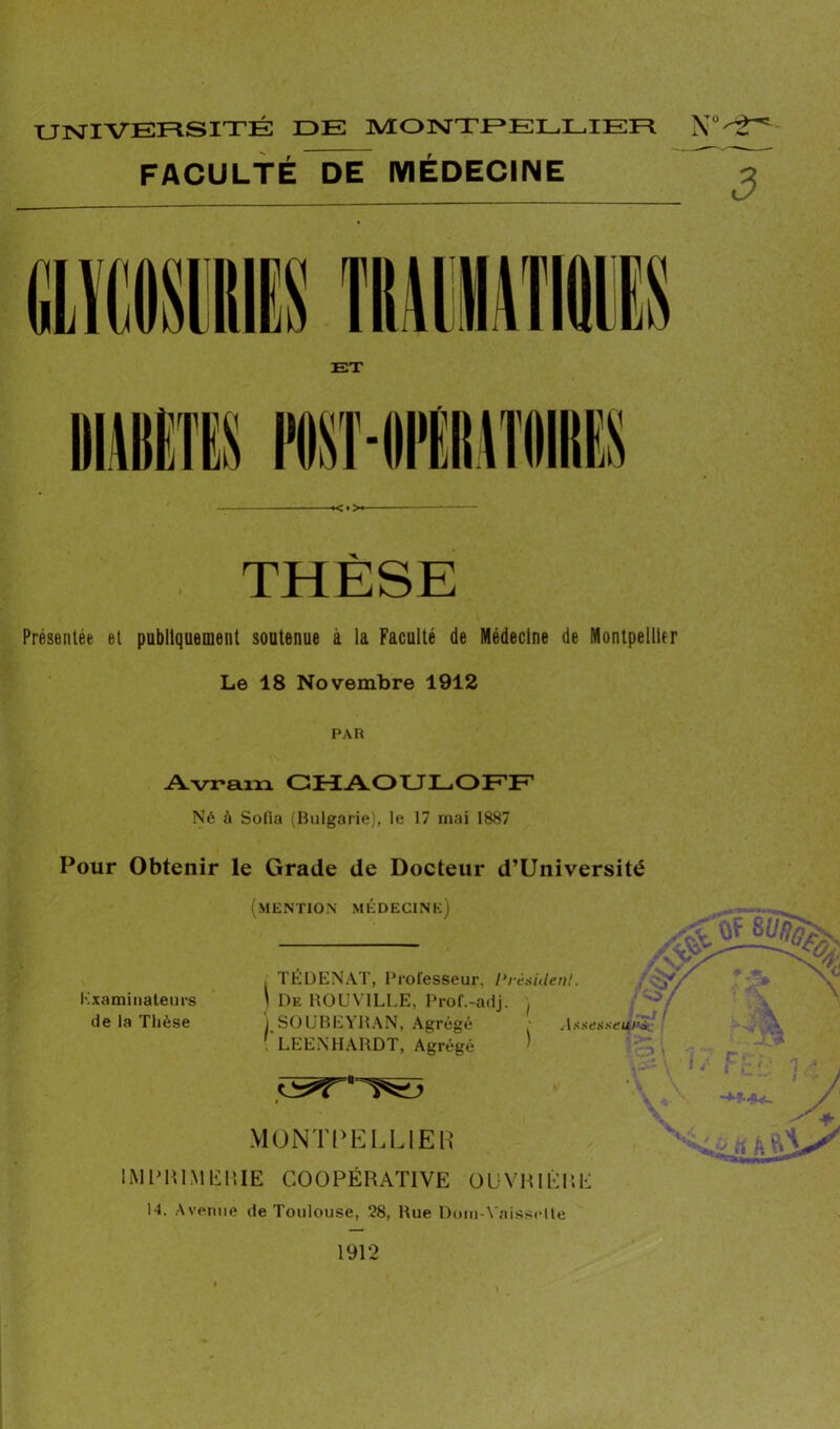 UNIVERSITÉ IDE MONTPELLIER FACULTÉ DE MÉDECINE ■ - —»<♦>« THÈSE Présentée et publiquement soutenue à la Faculté de Médecine de Montpellier Le 18 Novembre 1912 PAR Avram GHAOULOFF Né à Sofia (Bulgarie), le 17 mai 1887 Pour Obtenir le Grade de Docteur d’Université Kxaminateurs de la Thèse (mention médecine) — , TEDENAT, Professeur, {‘résident. . ?// ) De ROUV1LLE, Prof.-adj. ) SOUBEYRAN, Agrégé • Assesseurs.'1 ' LEENHARDT, Agrégé ’ v 1 / t c' •: Y '' -M-fL*- M0NTPELL1ER IMPR1.MFRIE COOPÉRATIVE OUVRIÈRE N. Avenue de Toulouse, 28, Rue Dom-Yaisselte