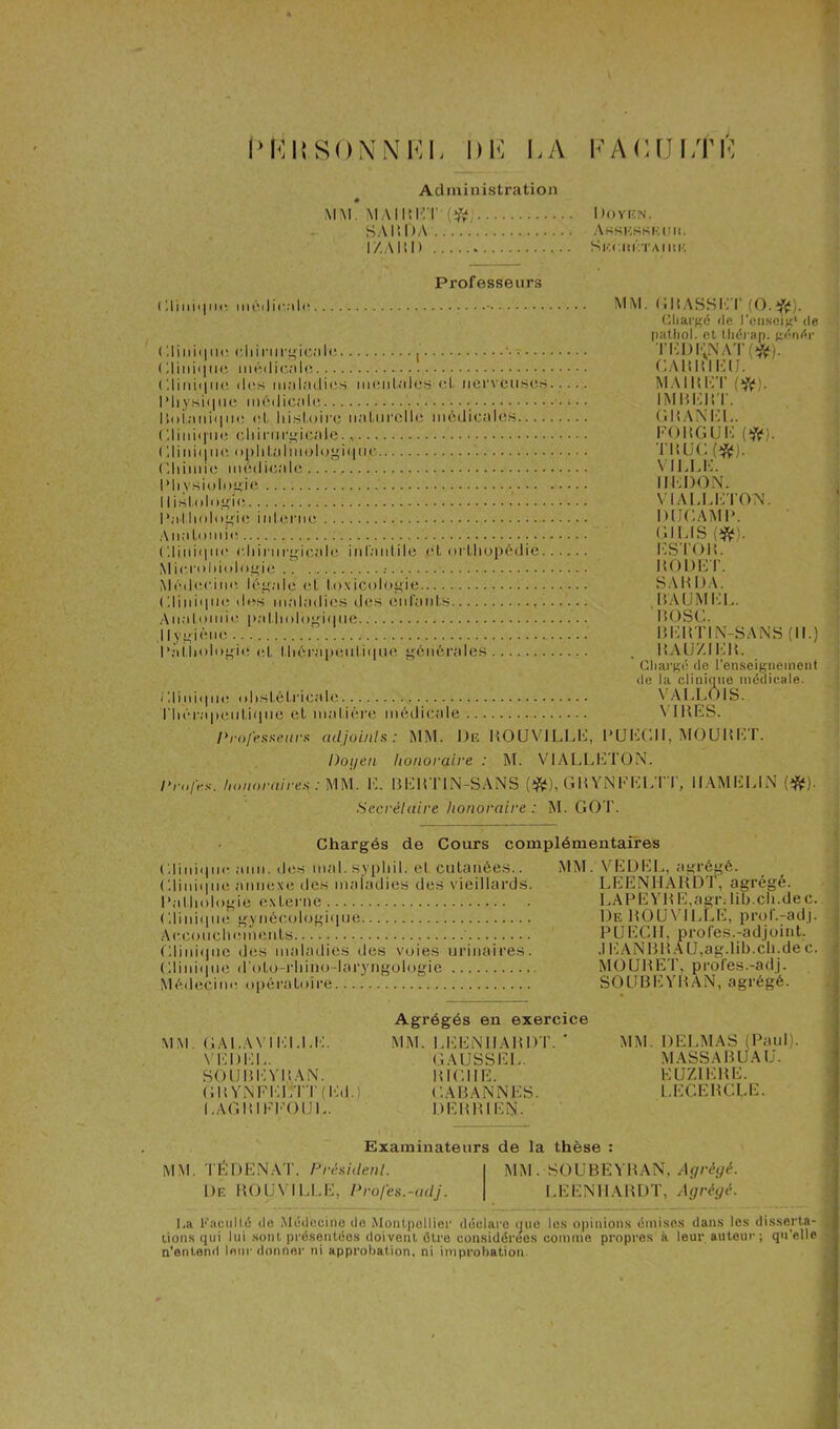 U R U SON N KL LA LA (UJI Administration » MM. MAI MET (#; Doven. SAM OA' Arskkkkui». I/.AMI) Skouétaiue Professeurs (Il111i<111«r médicale - (!Iini• 11m- chirurgicale ( Clinique médical»; ( I i 11 i < 111 < * des maladies mentales et nerveuses Physique médicale ; • • I toi,a n ii 111 e el, histoire naturelle médicales Clinique chirurgicale. Clinique, ophtalmologique Chimie médicale Physiologie II istologie Pathologie interne Anatomie Clinique chirurgicale infantile et orLhopédie Microbiologie Médecine, légale et toxicologie Clinique des maladies des enfants Anatomie pathologique Hygiène Pathologie et thérapeutique générales Clinique obstétricale Thérapeutique eL matière médicale MM. CM ASS ITT (O.#). Chargé de l'cnseig1 de pathol. et tliérap. génér TEDENAT (»fc). GAMMIEIJ. MAI M CT (#). IMMEMT. G MAN CI.. CO MG UC (#]. TM UC (ifc). VI1.I.C, REDON. VI Al. LITTON. 1UJCAMP. GILIS (#) CSTOM. MODET. SAMOA. M'AUM kl. BOSC. MCMTIN-SANS (II.) mauzikm. Chargé de l'enseignement de la clinique médicale. VALL01S. Y IMES. l'rofesseurs adjoints: MM. De ROUVILLE, PUCCII, MOUMKT. Doyen honoraire : M. VIALLCTON. Drnfes. honoraires : MM. TT BCMTIN-SÀNS (#), GMYNFCLTT, UAMEUN (#). Secrétaire honoraire : M. GO'IT Chargés de Cours complémentaires Clinique ami. des mal. syphil. et cutanées.. MM. VEDEL, agrégé. Clinique annexe des maladies des vieillards. LEENHARDT, agrégé. Pathologie externe LAPEYME,agr.lih.ch.dec. ((Unique gynécologique De ROUVILLE, prqf.-adj. Accouchements PUEGII, proies.-adjoint. CTI i n i ( j il c des maladies des voies urinaires. .1KANBMÀU, ag.lib.ch.de c. Clinique d'oto-rhino-laryngologie MOURET, profes.-adj. Médecine opératoire...! SOUBEYRAN, agrégé. Agrégés en exercice MM GALAV MOLLE. MM. LEENHARDT. ' MM. DELMAS (Paul). VEDEL. GAUSSER. MASS A B U Ali. SOUMEYMAN. BICHE. KUZIEME. GMYNFELTT(Ed.) . GABANNES. LECERCLE. LAGRIFFOUL. DEH BIEN. Examinateurs de la thèse : MM. TÉ D EN AT, Président. MM. SOUBEYRAN, Agrégé. De ROUVILLE, Profes.-adj. LEENHARDT, Agrégé. I,a Kacullé de Médecine do Montpellier déclare que les opinions émises dans les disserta- lions qui lui sont présentées doivent être considérées comme propres à leur auteur ; qu’elle n’entend leur donner ni approbation, ni improbation