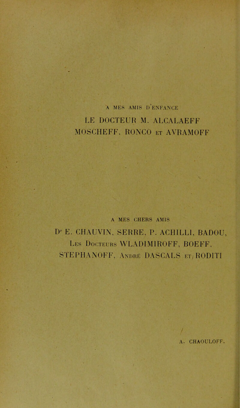 A MES AMIS D’ENFANCE LE DOCTEUR M. ALCALAEFF MOSCHEFF, RONCO et AVRAMOFF A MES CHERS AMIS Dr E. CHAUVIN, SERRE, P. ACHILL1, BADOU, Les Docteurs WLAD1M1ROFF, BOEFF, STEPHANOFF, André DASCALS et ROD1TI / A. CHAOULOFF. i