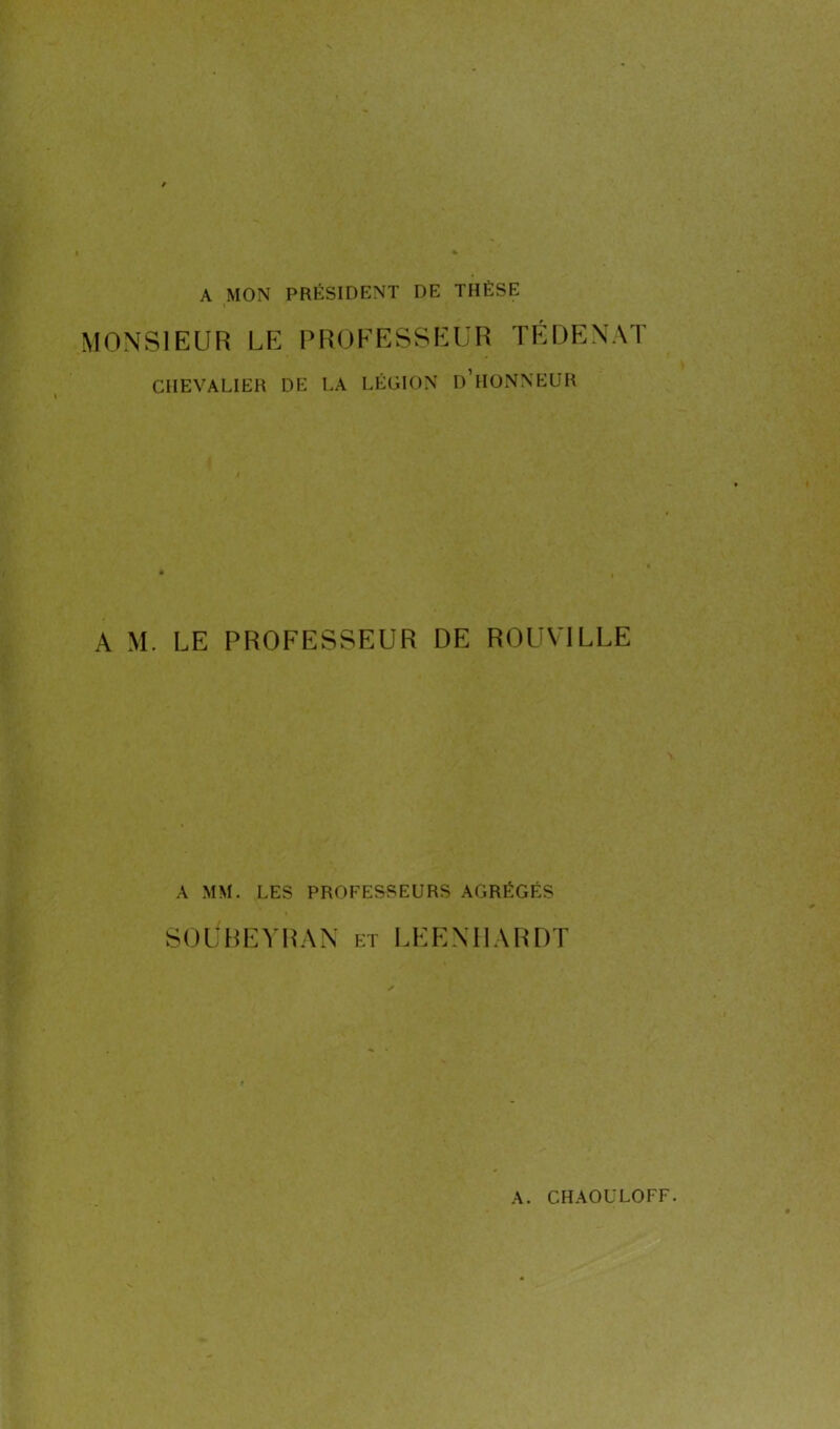 A MON PRÉSIDENT DE THÈSE i MONSIEUR LE PROFESSEUR TÉ DE N AT CHEVALIER DE LA LÉGION D’HONNEUR A M. LE PROFESSEUR DE ROUVILLE A MM. LES PROFESSEURS AGRÉGÉS SOUBEYRAN et LEENHARDT