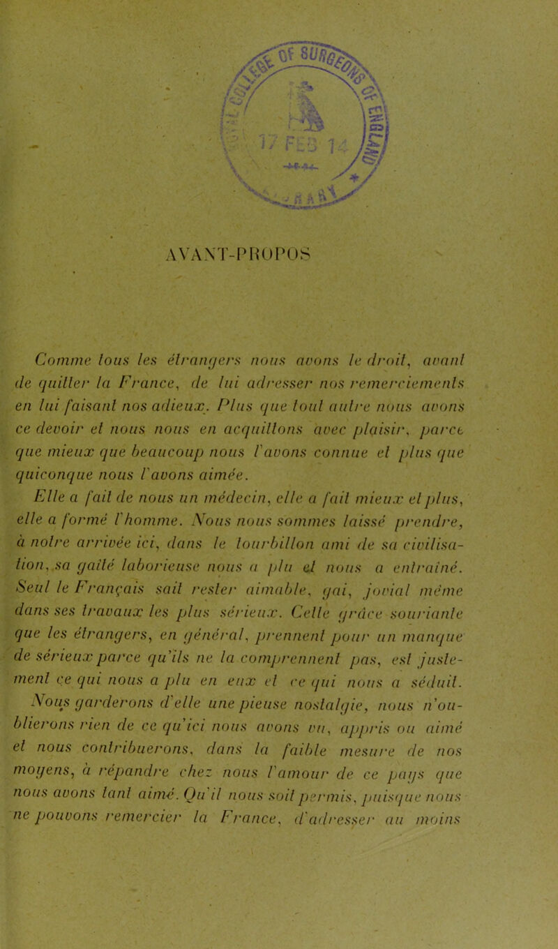 AVANT-PROPOS Comme tous les étrangers nous avons le droit, avant de quiller la France, de lui adresser nos remerciements en lui faisant nos adieux. Plus que loul nuire nous avons ce devoir et nous nous en acquittons avec plaisir, parct que mieux que beaucoup nous l'avons connue el plus (pie quiconque nous l'avons aimée. Elle a fait de nous un médecin, elle a fail mieux el plus, elle a formé l homme. Nous nous sommes laissé prendre, à noire arrivée ici, dans le tourbillon ami de sa civilisa- tion, sa gaîté laborieuse nous a plu el nous a entraîné. Seul le b rançais sail rester aimable, gai, jovial même dans ses travaux les plus sérieux. Celle (/race souriante que les étrangers, en général, prennent pour un manque de sérieux parce qu'ils ne la comprennent pas, esl juste- ment ce qui nous a plu en eux el ce <jui nous a séduit. Nous garderons d'elle une pieuse nostalgie, nous n'ou- blierons rien de ce qu'ici nous avons vu, appris ou aimé el nous contribuerons, dans la faible mesure de nos moyens, à répandre chez nous l'amour de ce pays (pie nous avons tant aimé. Qu il nous soit permis, puisque nous ne jjouvons remercier la F rance, cl adresser au moins