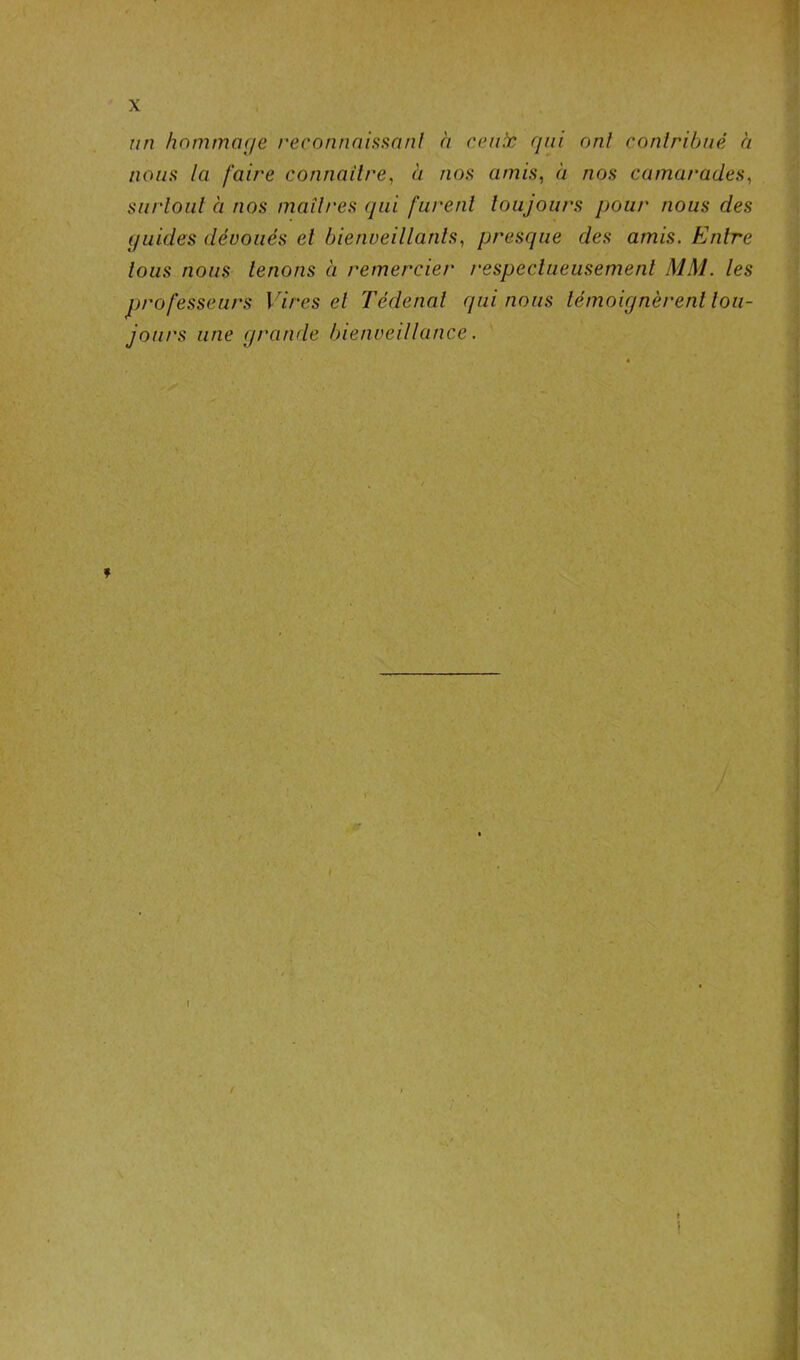 un hommage reconnaissant à ceux qui ont contribué à nous la faire connaître, à nos amis, à nos camarades, surtout à nos maîtres qui furent toujours pour nous des quides dévoués et bienveillants, presque des amis. Entre tous nous tenons à remercier respectueusement MM. les professeurs Vires et Tédenal qui nous témoignèrent tou- jours une grande bienveillance.