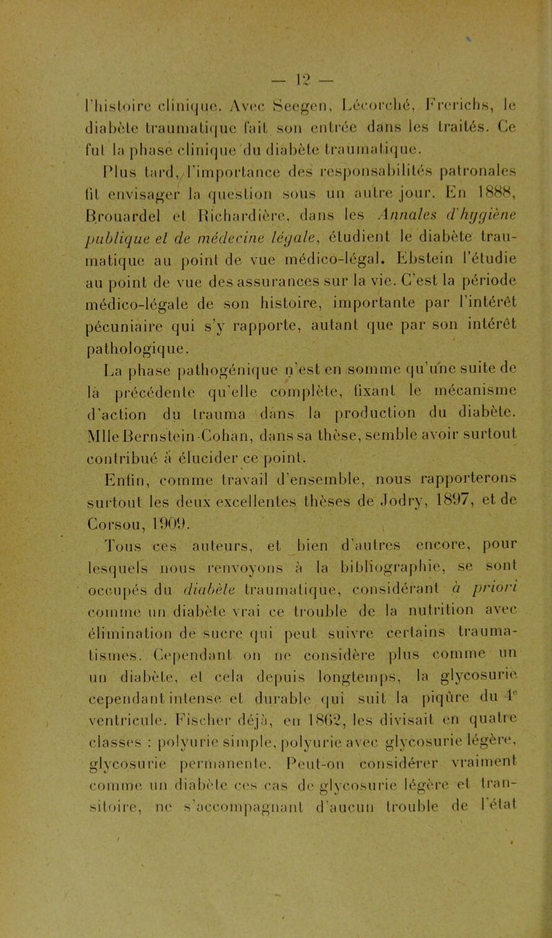 l’Iiisloire clinique. Avec Seegen, Lécorché, Frerichs, le diabète traumatique fait son entrée dans les traités. Ce fui la phase clinique du diabète traumatique. Plus tard,/l'importance des responsabilités patronales lit envisager la question sous un autre jour. En 1888, Brouardel et Richardière, dans les Annales d hygiène publique el de médecine légale, étudient le diabète trau- matique au point de vue médico-légal. Ebstein l’étudie au point de vue des assurances sur la vie. C est la période médico-légale de son histoire, importante par l’intérêt pécuniaire qui s’y rapporte, autant que par son intérêt i pathologique. La phase pathogénique n’est en somme qu’une suite de la précédente quelle complète, lixant le mécanisme d’action du trauma dans la production du diabète. Mlle Bernstein-Cohan, dans sa thèse, semble avoir surtout contribué à élucider ce point. Enfin, comme travail d’ensemble, nous rapporterons surtout les deux excellentes thèses de Jodry, 1897, et de Corsou, 1909. Tous ces auteurs, et bien d’autres encore, pour lesquels nous renvoyons à la bibliographie, se sont occupés du diabète traumatique, considérant à priori comme un diabète vrai ce trouble de la nutrition avec élimination de sucre qui peut suivre certains trauma- tismes. Cependant on ne considère plus comme un un diabète, el cela depuis longtemps, la glycosurie cependant intense et durable qui suit la piqûre du b ventricule. Fischer déjà, en 1862, les divisait en quatre classes : polyurie simple, polyurie avec glycosurie légère, glycosurie permanente. Peut-on considérer vraiment comme un diabète ces cas de glycosurie légère et tran- sitoire, ne s’accompagnant d’aucun trouble de 1 état