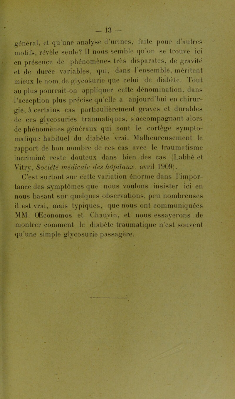 général, et qu’une analyse d’urines, faite pour d'autres motifs, révèle seule? 11 nous semble qu’on se trouve ici en présence de phénomènes très disparates, de gravité et de durée variables, qui, dans l'ensemble, méritent mieux le nom de glycosurie que celui de diabète. Tout au plus pourrait-on appliquer cette dénomination, dans l’acception plus précise qu’elle a aujourd’hui en chirur- gie, à certains cas particulièrement graves et durables de ce s glycosuries traumatiques, s’accompagnant alors de phénomènes généraux qui sont le cortège sympto- matique habituel du diabète vrai. Malheureusement le rapport de bon nombre de ces cas avec le traumatisme incriminé reste douteux dans bien des cas (Labbé et Vitry, Société médicale des hôpitaux, avril 11)09). C’est surtout sur cette variation énorme dans l’impor- tance des symptômes que nous voulons insister ici en nous basant sur quelques observations, peu nombreuses il est vrai, mais typiques, que nous ont communiquées MM. GEconomos et Chauvin, et nous essayerons de montrer comment le diabète traumatique n'est souvent qu'une simple glycosurie passagère.