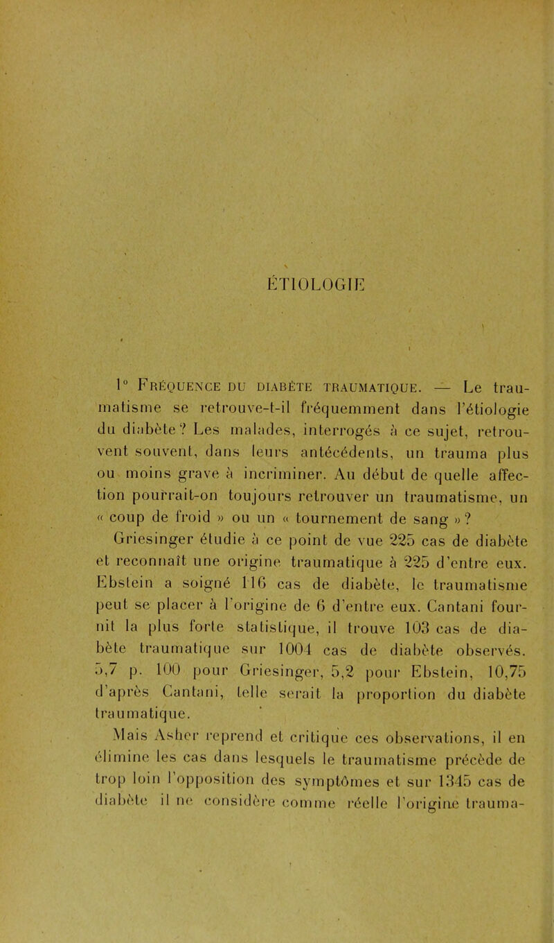 ETIOLOGIE 1° Fréquence du diabète traumatique. — Le trau- matisme se retrouve-t-il fréquemment dans l’étiologie du diabète? Les malades, interrogés h ce sujet, retrou- vent souvent, dans leurs antécédents, un trauma plus ou moins grave à incriminer. Au début de quelle affec- tion pourrait-on toujours retrouver un traumatisme, un « coup de froid » ou un « tournement de sang »? Griesinger étudie à ce point de vue 225 cas de diabète et reconnaît une origine traumatique à 225 d’entre eux. Ebstein a soigné 116 cas de diabète, le traumatisme peut se placer à l’origine de 6 d’entre eux. Cantani four- nit la plus forte statistique, il trouve 103 cas de dia- bète traumatique sur 1001 cas de diabète observés. .),7 p. 100 pour Griesinger, 5,2 pour Ebstein, 10,75 d’après Gantani, telle serait la proportion du diabète traumatique. Mais Asher reprend et critique ces observations, il en élimine les cas dans lesquels le traumatisme précède de trop loin 1 opposition des symptômes et sur 1345 cas de diabète il ne considère comme réelle l’origine trauma-