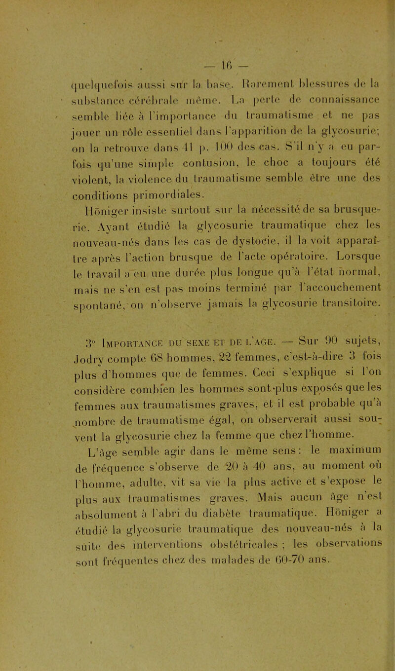 / quelquefois aussi sur la hase. Rarement blessures de la substance cérébrale même. La perle de connaissance semble liée à l'importance du traumatisme et ne pas jouer un rôle essentiel dans l'apparition de la glycosurie; on la retrouve dans II p. 100 des cas. S’il n'y a eu par- fois qu’une simple confusion, le choc a toujours été violent, la violence du traumatisme semble être une des conditions primordiales. Hôniger insiste surtout sur la nécessité de sa brusque- rie. Ayant étudié la glycosurie traumatique chez les nouveau-nés dans les cas de dystocie, il la voit apparaî- tre après l’action brusque de l’acte opératoire. Lorsque le travail a eu une durée plus longue qu’à l’état normal, mais ne s’en est pas moins terminé par l’accouchement spontané, on n’observe jamais la glycosurie transitoire. 3° Importance du sexe et de l’age. — Sur 90 sujets, Jodry compte 68 hommes, 22 femmes, c’est-à-dire 3 fois plus d’hommes que de femmes. Ceci s’explique si l’on considère combien les hommes sont-plus exposés que les femmes aux traumatismes graves, et il est probable qu a nombre de traumatisme égal, on observerait aussi souT vent la glycosurie chez la femme que chez l’homme. L’àge semble agir dans le même sens: le maximum de fréquence s’observe de 20 à 40 ans, au moment où l’homme, adulte, vit sa vie la plus active et s’expose le plus aux traumatismes graves. Mais aucun Age n est absolument à l’abri du diabète traumatique. Honiger a étudié la glycosurie traumatique des nouveau-nés à la suite des interventions obstétricales ; les observations sont fréquentes chez des malades de 60-70 ans.