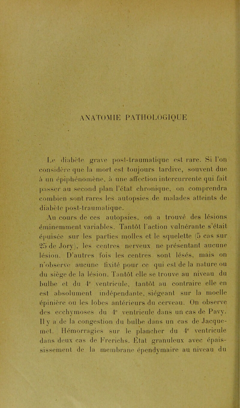 * A \T À TO MIE P A T H OLOGIC LE Le diabète grave post-traumatique est rare. Si I on considère que la mort est toujours tardive, souvent due à un épiphénomène, à une affection intercurrente qui fait passer au second plan l’état chronique, on comprendra combien sont rares les autopsies de malades atteints de diabète post-traumatique. Au cours de ces autopsies, oh a trouvé des lésions éminemment variables. Tantôt l’action vulnérante s’était épuisée sur les parties molles et le squelette (5 cas sur 25 de Jory), les centres nerveux ne présentant aucune lésion. D’autres fois les centres sont lésés, mais on n'observe aucune fixité pour ce qui est de la nature ou du siège de la lésion. Tantôt elle se trouve au niveau du bulbe et du 4° ventricule, tantôt au contraire elle en est absolument indépendante, siégeant sur la moelle épinière ou les lobes antérieurs du cerveau. On observe des ecchymoses du 4° ventricule dans un cas de Pavy. Il y a de la congestion du bulbe dans un cas de Jacque- met. Hémorragies sur le plancher du 4e ventricule dans deux cas de Ererichs. Etat granuleux avec épais- sissement de la membrane épendymaire au niveau du