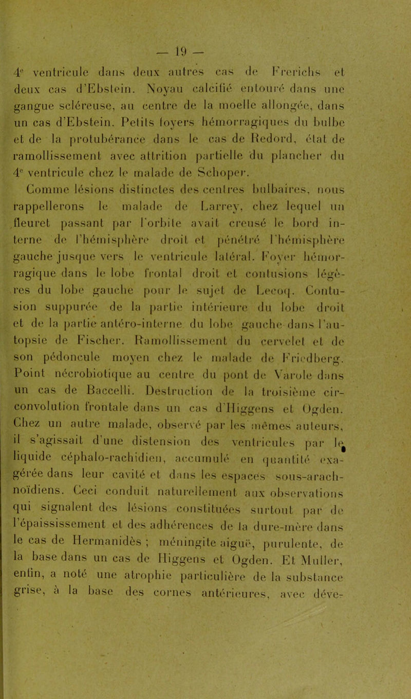 4,! ventricule dans deux autres cas de Frerichs et deux cas d’Ebstein. Noyau calcifié entouré dans une gangue scléreuse, au centre de la moelle allongée, dans un cas d’Ebstein. Petits loyers hémorragiques du bulbe et de la protubérance dans le cas de Redord, état de ramollissement avec attrition partielle du plancher du 4° ventricule chez le malade de Schoper. Comme lésions distinctes des centres bulbaires, nous rappellerons le malade de Larrey, chez lequel un tleuret passant par l'orbite avait creusé le bord in- terne de l’hémisphère droit <4 pénétré l'hémisphère gauche jusque vers le ventricule latéral. Foyer hémor- ragique dans le lobe frontal droit et contusions légè- res du lobe gauche pour le sujet de Leeoq. Contu- sion suppurée de la partie intérieure du lobe droit et de la partie antéro-interne du lobe gauche dans l’au- topsie de Fischer. Ramollissement du cervelet et de son pédoncule moyen chez le malade de Friedberg. Point nécrobiotique au centre du pont de Varole dans un cas de Üaccelli. Destruction de la troisième cir- convolution frontale dans un cas d Higgens et Ogden. Chez un autre malade, observé par les mêmes auteurs* il s’agissait d’une distension des ventricules par h^ liquide céphalo-rachidien, accumulé en quantité exa- gérée dans leur cavité et dans les espaces sous-arach- noïdiens. Ceci conduit naturellement aux observations qui signalent des lésions constituées surtout par de l’épaississement et des adhérences de ta dure-mère dans le cas de Hermanidès ; méningite aiguë, purulente, de la base dans un cas de lliggens et Ogden. Et Muller, enlin, a note une atrophie particulière de la substance gi ise, a la base des cornes antérieures, avec déve-