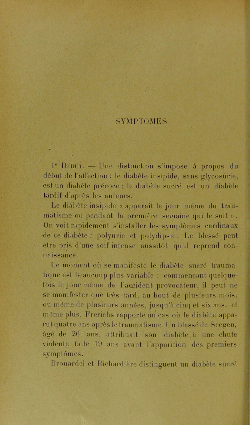 SYMPTOMES 1° Début. — Une distinction s’impose à propos du début de l’affection : le diabète insipide, sans glycosurie, est un diabète précoce ; le diabète sucré est un diabète tardif d’après les auteurs. Le diabète insipide « apparaît le jour même du trau- matisme ou pendant la première semaine qui le suit ». On voit rapidement s’installer les symptômes cardinaux de ce diabète : polyurie et polydipsie. Le blessé peut être pris d’une soif intense aussitôt qu’il reprend con- naissance. Le moment où se manifeste le diabète sucré trauma- tique est beaucoup plus variable : commençant quelque- fois le jour même de l’aacident provocateur, il peut ne se manifester que très tard, au bout de plusieurs mois, ou même de plusieurs années, jusqu’à cinq et six ans, et même plus. Frerichs rapporte un cas où le diabète appa- rutquatre ans après le traumatisme. Un blessé de Scegen, âgé de 26 ans, attribuait son diabète à une chute violente faite H) ans avant l’apparition des premiers sym pleines. Brouardel et Richardière distinguent un diabète sucré O
