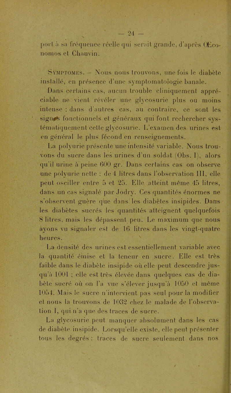 poi l à sa fréquence réelle qui sérail grande, d'après ÜEco- nomos et Chauvin. Symptômes. - Nous nous trouvons, une fois le diabète installé, en présence d’une symptomatologie banale. Dans certains cas, aucun trouble cliniquement appré- ciable ne vient révéler une glycosurie plus ou moins intense ; dans d’autres cas, au contraire, ce sont les ' • sigm^ fonctionnels et généraux qui font rechercher sys- tématiquement celte glycosurie. L’examen des urines est en général le pkis fécond en renseignements. La polyurie présente une intensité variable. Nous trou- vons du sucre dans les urines d’un soldat (Obs. 1), alors qu’il urine à peine 600 gr. Dans certains cas on observe une polyurie nette : de4 litres dans l’observation III, elle peut osciller entre 5 et 25. Elle atteint même 45 litres, dans un cas signalé par Jb dry. Ces quantités énormes ne s’observent guère que dans les diabètes insipides. Dans les diabètes sucrés les quantités atteignent quelquefois 8 litres, mais les dépassent peu. Le maximum que nous ayons vu signaler est de 16 litres dans les vingt-quatre heures. La densité des urines est essentiellement variable avec la quantité émise et la teneur en sucre. Elle est très faible dans le diabète insipide où elle peut descendre jus- qu’à 1001 ; elle est très élevée dans quelques cas de dia- bète sucré où on l'a vue s’élever jusqu’à 1050 et même 1054. Mais le sucre n'intervient pas seul pour la modifier et nous la trouvons de 1032 chez le malade de l'observa- tion I, qui n’a que des traces de sucre. La glycosurie peut manquer absolument dans les cas de diabète insipide. Lorsqu’elle existe, elle peut présenter tous les degrés : traces de sucre seulement dans nos t