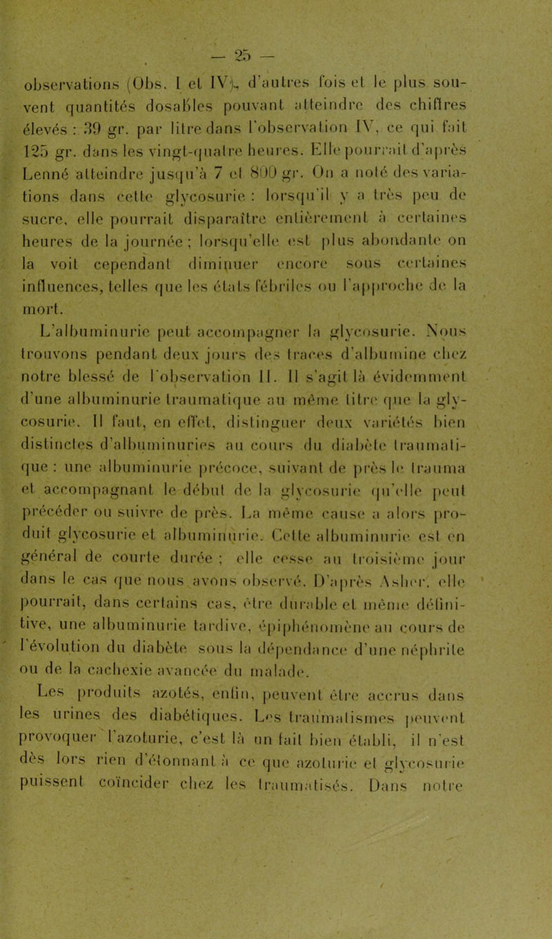 observations (Obs. I et IVj, d'autres fois et le plus sou- vent quantités dosaBles pouvant atteindre des chifires élevés: 39 gr. par litre dans l'observation IV, ce qui fait 125 gr. dans les vingt-quatre heures. Elle pourrait d'après Lenné atteindre jusqu’à 7 et 800 gr. On a noté des varia- tions dans cette glycosurie : lorsqu'il y a très peu de sucre, elle pourrait disparaître entièrement à certaines heures de la journée; lorsqu'elle est plus abondante on la voit cependant diminuer encore sous certaines influences, telles que les états fébriles ou l'approche de la mort. L’albuminurie peut accompagner la glycosurie. Nous trouvons pendant deux jours des traces d'albumine chez notre blessé de l'observation II. 11 s'agit là évidemment d'une albuminurie traumatique au même litre que la gly- cosurie. Il faut, en effet, distinguer deux variétés bien distinctes d’albuminuries au cours du diabète traumati- que : une albuminurie précoce, suivant de près le Irauma et accompagnant le début de la glycosurie qu'elle peut précéder ou suivre de près. La même cause a alors pro- duit glycosurie et albuminurie. Cette albuminurie est en général de courte durée; elle cesse au troisième jour dans le cas que nous avons observé. D’après \sher. elle pourrait, dans certains cas, être durable et même défini- tive, une albuminurie tardive, épiphénomène au cours de I évolution du diabète sous la dépendance d’une néphrite ou de la cachexie avancée du malade. Les produits azotés, enün, peuvent être accrus dans les urines des diabétiques. Les traumatismes peuvent provoquer l azoturie, c est là un fait bien établi, il n’est des lors rien d étonnant à ce que azoturie et glycosurie puissent coïncider chez les traumatisés. Dans notre