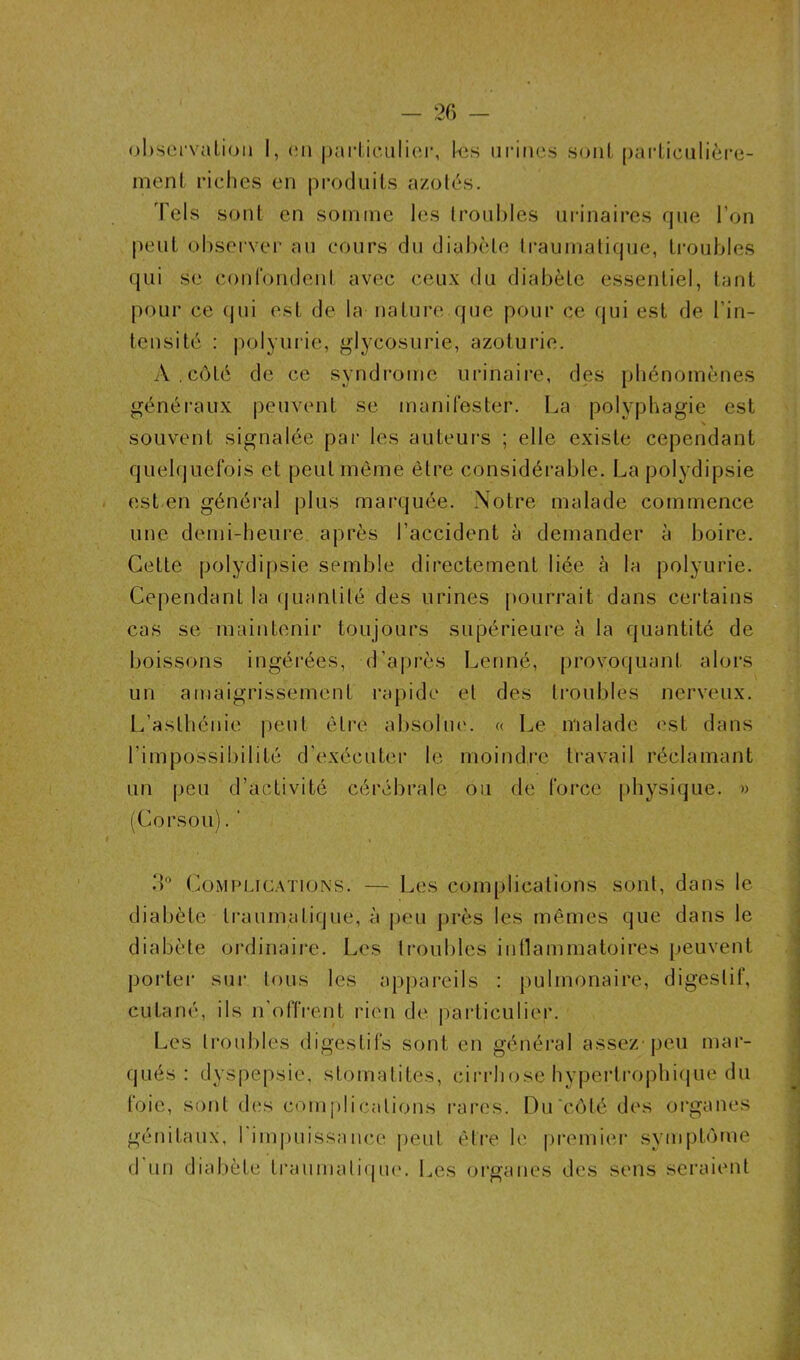 observation I, en particulier, kis urines sont particulière- ment riches en produits azotés. Tels sont en somme tas troubles urinaires que l’on peut observer au cours du diabète traumatique, troubles qui se confondent avec ceux du diabète essentiel, tant pour ce (jui est de la nature que pour ce qui est de l’in- tensité : polyurie, glycosurie, azoturie. A . côté de ce syndrome urinaire, des phénomènes généraux peuvent se manifester. La polyphagie est souvent signalée par les auteurs ; elle existe cependant quelquefois et peut même être considérable. La polydipsie est en général plus marquée. Notre malade commence une demi-heure après l’accident à demander à boire. Cette polydipsie semble directement liée à la polyurie. Cependant la quantité des urines pourrait dans certains cas se maintenir toujours supérieure à la quantité de boissons ingérées, d’après Lenné, provoquant alors un amaigrissement rapide et des troubles nerveux. L’asthénie peut être absolue. « Le malade est dans l’impossibilité d'exécuter le un peu d’activité cérébrale (Corsou). ‘ moindre travail réclamant ou de force physique. » 3° Complications. — Les complications sont, dans ta diabète traumatique, à peu près tas mêmes que dans 1e diabète ordinaire. Les troubles inflammatoires peuvent porter sur tous tas appareils : pulmonaire, digestif, cutané, ils n'offrent rien de particulier. Les troubles digestifs sont en général assez peu mar- qués : dyspepsie, stomatites, cirrhose hypertrophique du foie, sont des complications rares. Du côté des organes génitaux, l'impuissance peut être le premier symptôme d un diabète traumatique. Les organes des sens seraient