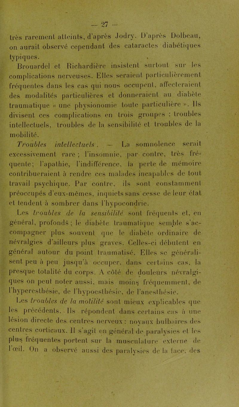 liés rarement alleints, d’après Jodry. D après Dolbeau, on aurait observé cependant des cataractes diabétiques typiques. ♦ Brouardel et Richardière insistent surtout sur les complications nerveuses. Elles seraient particulièrement fréquentes dans les cas qui nous occupent, affecteraient des modalités particulières et donneraient au diabète traumatique « une physionomie toute particulière ». Ils divisent ces complications en trois groupes : troubles intellectuels, troubles de la sensibilité et troubles de la mobilité. Troubles intellectuels . — La somnolence serait excessivement rare ; l’insomnie, par contre, très Iré- quente; l’apathie, l'indifférence, la perte de mémoire contribueraient à rendre ces malades incapables de tout travail psychique. Par contre, ils sont constamment préoccupés d eux-mêmes, inquiets sans cesse de leur état et tendent à sombrer dans l’hypocondrie. Les h'oubles <le lu sensibilité sont fréquents et, en général, profonds; le diabète traumatique semble s ac- compagner plus souvent que le diabète ordinaire de névralgies d'ailleurs plus graves. Celles-ci débutent en général autour du point traumatisé. Elles se générali- sent peu à peu jusqu à occuper, dans certains cas, la presque totalité du corps. A côté de douleurs névralgi- ques on peut noter aussi, mais moins fréquemment, de 1 hyperesthésie, de I hypoeslhésie, de l'anesthésie. Les troubles de la motilité sont mieux explicables que les précédents. Ils répondent dans certains cas à une lésion directe des centres nerveux: noyaux bulbaires des centres corticaux. II s’agit en général de paralysies et les plus frequentes portent sur la musculature externe de 1 œil. On a observé aussi des paralysies de la face, des