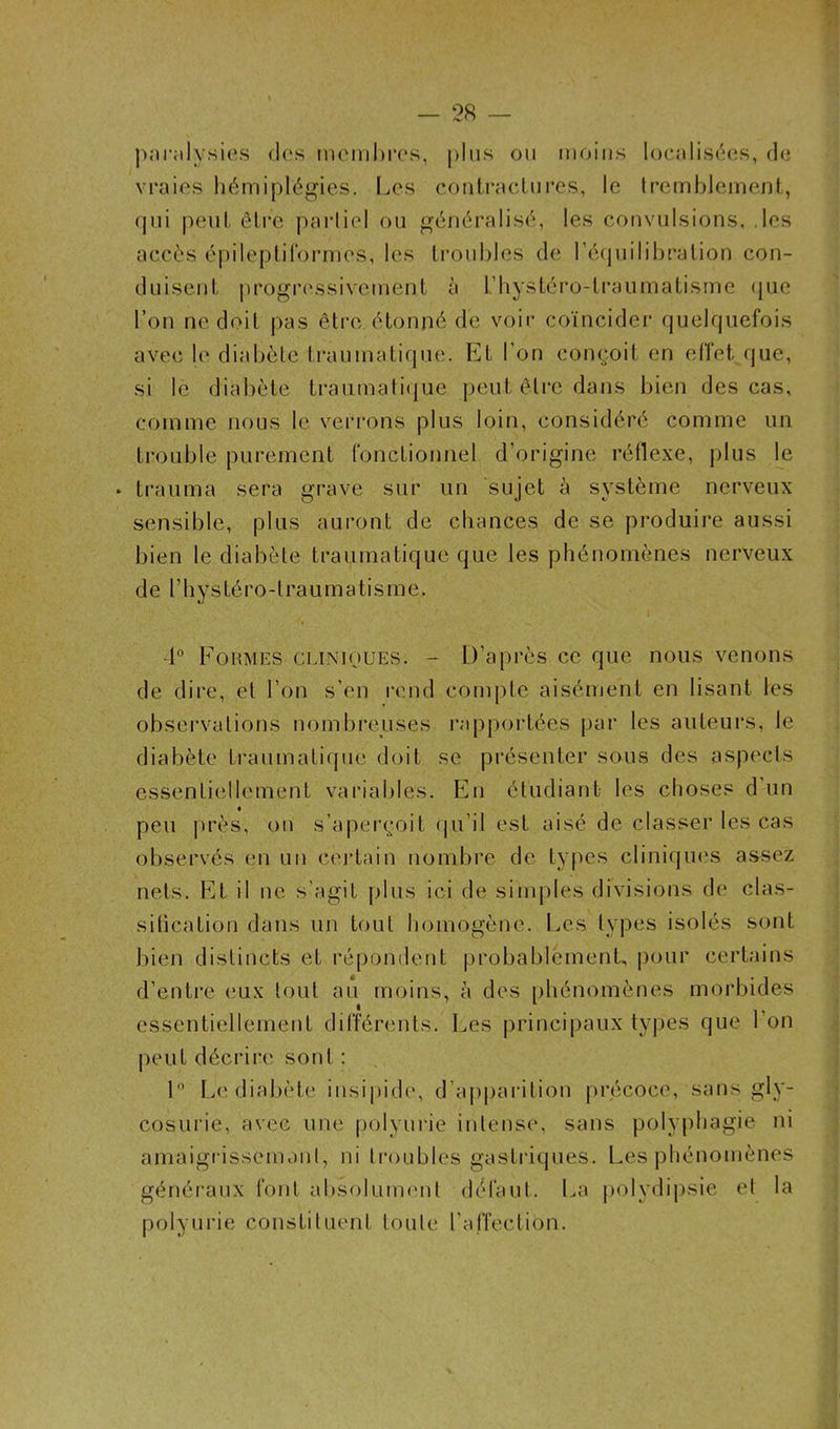 paralysies des membres, plus ou moins localisées, de vraies hémiplégies. Les contractures, le tremblement, qui peut être partiel ou généralisé, les convulsions, .les accès épileptiformes, les troubles de l'équilibration con- duisent progressivement à l’hystéro-traumatismc que l’on ne doit pas être étonné de voir coïncider quelquefois avec le diabète traumatique. Et l’on conçoit en effet que, si le diabète traumatique peut être dans bien des cas, comme nous le verrons plus loin, considéré comme un trouble purement fonctionnel d’origine réflexe, plus le ♦ trauma sera grave sur un sujet à système nerveux sensible, plus auront de chances de se produire aussi bien le diabète traumatique que les phénomènes nerveux de l’hystéro-traumatisme. 1° Formes cliniques. - D’après ce que nous venons de dire, et l’on s’en rend compte aisément en lisant les observations nombreuses rapportées par les auteurs, le diabète traumatique doit se présenter sous des aspects essentiellement variables. En étudiant les choses d un peu près, ou s’aperçoit qu’il est aisé de classer les cas observés en un certain nombre de types cliniques assez nets. Et il ne s’agit plus ici de simples divisions de clas- sification dans un tout homogène. Les types isolés sont bien distincts et répondent probablement, pour certains d’entre eux tout au moins, à des phénomènes morbides essentiellement différents. Les principaux types que l’on peut décrire sont : 1° Le diabète insipide, d’apparition précoce, sans gly- cosurie, avec une polyurie intense, sans polyphagie ni amaigrissemunl, ni troubles gastriques. Les phénomènes généraux font absolument défaut. La polydipsie et la polyurie constituent toute l'affection.