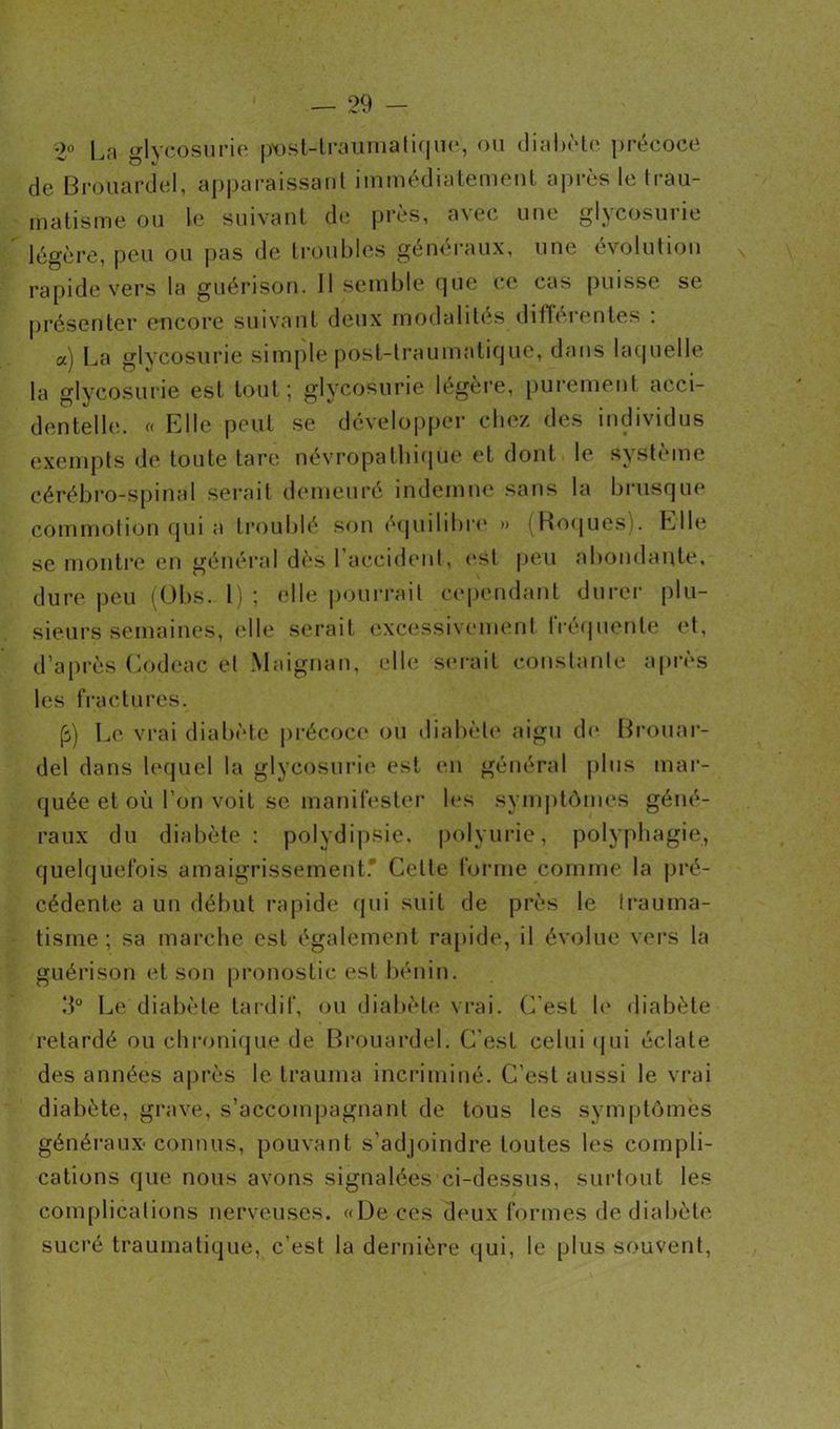i)o La o-lycosurie post-traumatique, ou diabète ])récoce de Brouardel, apparaissant immédiatement après le trau- matisme ou le suivant de près, a\ec une gljcosuiie légère, peu ou pas de troubles généraux, une évolution rapide vers la guérison. Il semble que ce cas puisse se présenter encore suivant deux modalités différentes : a) La glycosurie simple post-traumatique, dans laquelle la glycosurie est tout ; glycosurie légère, purement acci- dentelle. « Elle peut se développer chez des individus exempts de toute tare névropathique et dont le système cérébro-spinal serait demeuré indemne sans la brusque commotion qui a troublé son équilibre » (Roques). Elle se montre en général dès l’accident, est peu abondante, dure peu (Obs. 1) ; elle pourrait cependant durer plu- sieurs semaines, elle serait excessivement fréquente et, d’après Codeac et Maignan, elle serait constante après les fractures. (s) Le vrai diabète précoce ou diabète aigu de Brouar- del dans lequel la glycosurie est en général plus mar- quée et où l’on voit se manifester les symptômes géné- raux du diabète : polydipsie, polyurie, polyphagie, quelquefois amaigrissement.* Celle forme comme la pré- cédente a un début rapide qui suit de près le trauma- tisme ; sa marche est également rapide, il évolue vers la guérison et son pronostic est bénin. d° Le diabète tardif, ou diabète vrai. C'est le diabète retardé ou chronique de Brouardel. C'est celui qui éclate des années après le trauma incriminé. C’est aussi le vrai diabète, grave, s’accompagnant de tous les symptômes généraux* connus, pouvant s’adjoindre toutes les compli- cations que nous avons signalées ci-dessus, surtout les complications nerveuses. «De ces deux formes de diabète sucré traumatique, c’est la dernière qui, le plus souvent,