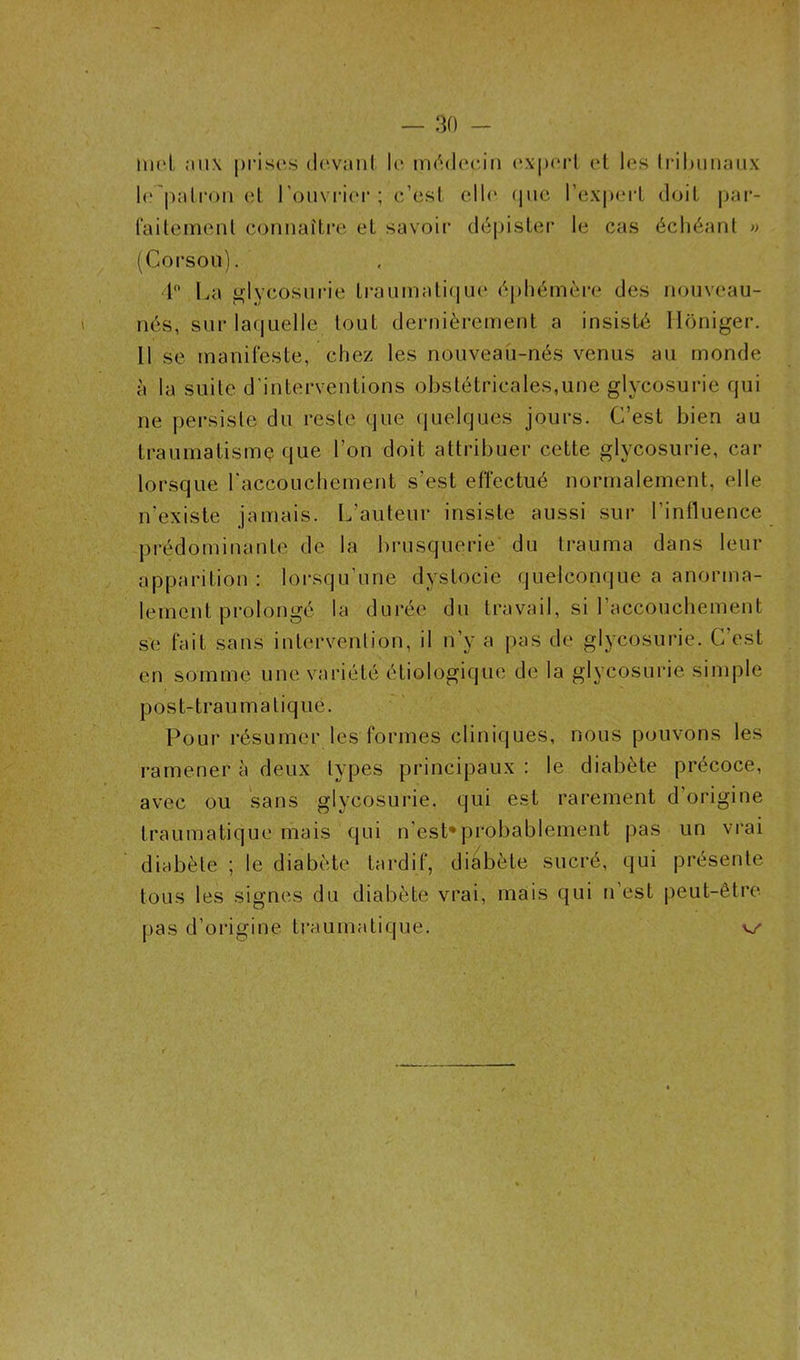 inc! aux prises devant le médecin expert et les tribunaux le patron et l’ouvrier ; c’est elle que l’expert doit par- faitement connaître et savoir dépister le cas échéant » (Corsou). 4° La glycosurie traumatique éphémère des nouveau- nés, sur laquelle tout dernièrement a insisté Hôniger. Il se manifeste, chez les nouveau-nés venus au monde à la suite d'interventions obstétricales,une glycosurie qui ne persiste du reste que quelques jours. C’est bien au traumatisme que l’on doit attribuer cette glycosurie, car lorsque l'accouchement s’est effectué normalement, elle n’existe jamais. L’auteur insiste aussi sur l’influence prédominante de la brusquerie du trauma dans leur apparition : lorsqu’une dystocie quelconque a anorma- lement prolongé la durée du travail, si l’accouchement se fait sans intervention, il n’y a pas de glycosurie. G est en somme une variété étiologique de la glycosurie simple post-traumatique. Pour résumer les formes cliniques, nous pouvons les ramener à deux types principaux : le diabète précoce, avec ou sans glycosurie, qui est rarement d’origine traumatique mais qui n’est* probablement pas un vrai diabète ; le diabète tardif, diabète sucré, qui présente tous les signes du diabète vrai, mais qui n’est peut-être pas d’origine traumatique. v/ 1