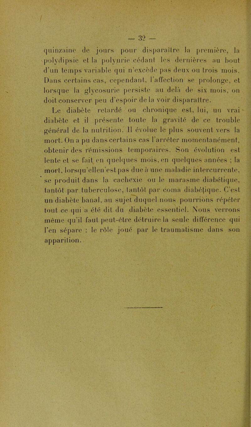 / - 32 — quinzaine île jours pour disparaître la première, la polydipsie et la polyjurie cédant les dernières au bout d’un temps variable qui n’excède pas deux ou trois mois. Dans certains cas, cependant, l'affection se prolonge, et lorsque la glycosurie persiste au delà de six mois, on doit conserver peu d’espoir delà voir disparaître. Le diabète retardé ou chronique est, lui, un vrai - diabète et il présente toute la gravité de ce trouble général de la nutrition. 11 évolue le plus souvent vers la mort. On a pu dans certains cas l’arrêter momentanément, obtenir des rémissions temporaires. Son évolution est lente et se fait en quelques mois, en quelques années ; la mort, lorsqu’ellen'est pas due à une maladie intercurrente, * se produit dans la cachexie ou le marasme diabétique, tantôt par tuberculose, tantôt par coma diabétique. C'est un diabète banal, au sujet duquel nous pourrions répéter tout ce qui a été dit du diabète essentiel. Nous verrons même qu’il faut peut-être détruire la seule différence qui l’en sépare : le rôle joué par le traumatisme dans son apparition.