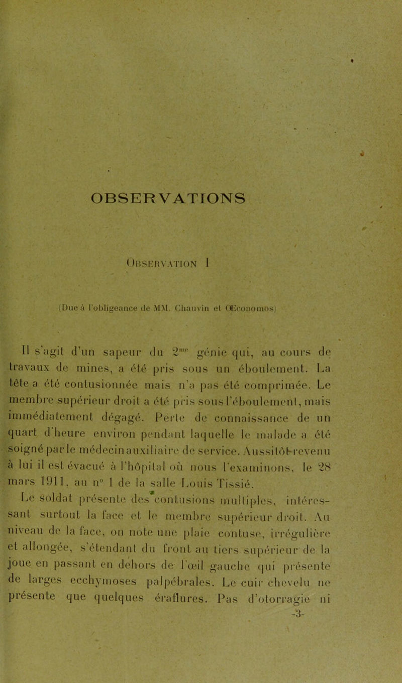 OBSERVATIONS < MîSERVATION I (Dueà l'obligeance de MM. Chauvin et OEconomos Il s’agit d’un sapeur du 2' génie qui, au cours de travaux de mines, a été pris sous un éboulement. La tète a été contusionnée mais n’a pas été comprimée. Le membre supérieur droit a été pris sous 1 éboulcment, mais immédiatement dégagé. Perle de connaissance de un quart d heure environ pendant laquelle h* malade a été soigné parle médecin auxiliaire de service. Aussitôt-revenu a lui il est évacué à l’hôpital où nous L'examinons, le 28 mars 1911, au n° 1 de la salle Louis Tissié. Le soldat présente des contusions multiples, intéres- sant surtout la lace et le membre supérieur droit. Au niveau de la lace, ou note une plaie contuse, irrégulière et allongée, s étendant du Iront au tiers supérieur de la joue en passant en dehors de 1 œil gauche qui présente de larges ecchymoses palpébrales. Le cuir chevelu ne présente que quelques éraflures. Pas d’o.toi •ragie ni -3-