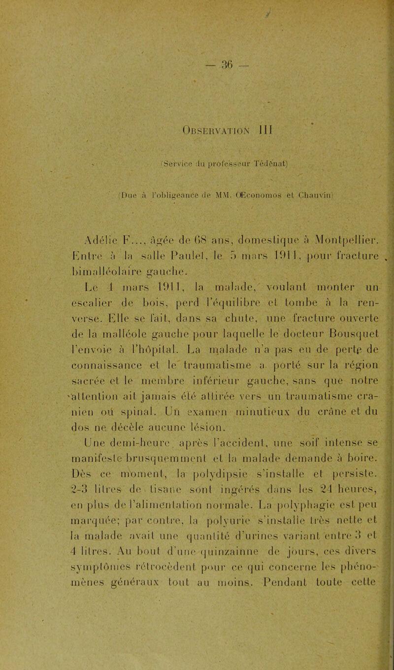 'Service du professeur T&lènat) Due à l'obligeante do MM. Œconomos el Chauvin Kmli*e à la salle Paulel, le f> mars 11)11, pour fracture , Le 1 mars 11)11, la malade, voulant monter un escalier de bois, perd l’équilibre el tombe à la ren- verse. Elle se fait, dans sa chute, une fracture ouverte de la malléole gauche pour laquelle le docteur Bousquet l'envoie à l’hôpital. La malade n’a pas eu de perte de connaissance et le traumatisme a porté sur la région sacrée el le membre inférieur gauche, sans que notre '‘attention ait jamais été attirée vers un traumatisme crâ- nien ou spinal. Un examen minutieux du crâne et du dos ne décèle aucune lésion. Une demi-heure après l'accident, une soif intense se * mani.fesle hrusnuemment el la malade demande à boire. symptômes rétrocèdent pour ce qui concerne les phéno- bimalléolaire 'anche. O mènes généraux tout au moins. Pendant toute cette