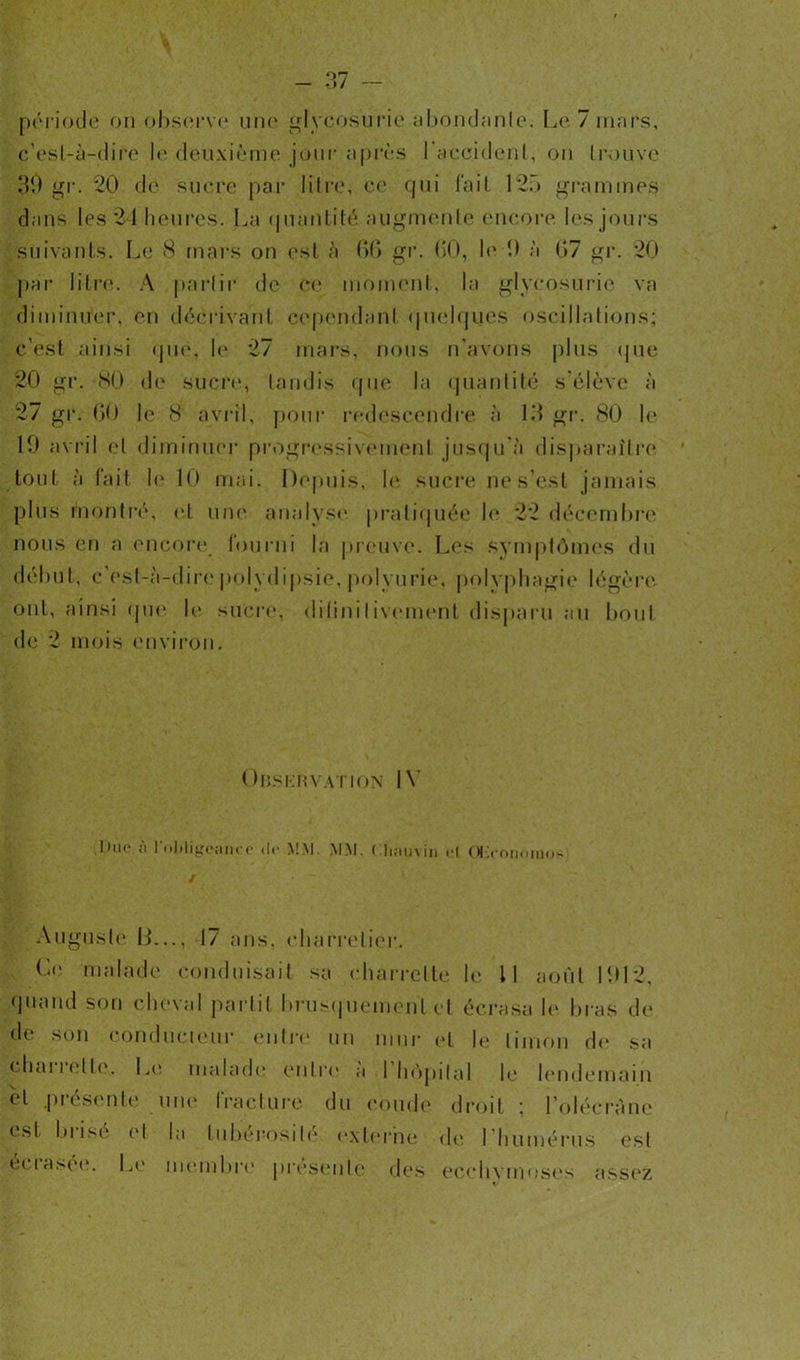 période on observe une glycosurie abondante. Le 7 mars, c'est-à-dire le deuxième jour après l'accident, on trouve 30 gr. 20 de sucre par litre, ce qui tait 125 grammes dans les 24 heures. La quantité augmente encore les jours suivants. Le 8 mars on est à 66 gr. 60, le 0 à 67 gr. 20 par litre. A partir de ce moment, la glycosurie va diminuer, en décrivant cependant quelques oscillations; c’est ainsi que, le 27 mars, nous n’avons plus que 20 gr. 80 de sucre, tandis que la quantité s'élève à 27 gr. 60 le 8 avril, pour redescendre à 13 gr. 80 le 19 avril et diminuer progressivement jusqu'à disparaître tout à fait le 10 mai. Depuis, le sucre ne s’est jamais plus montré, et une analyse pratiquée le 22 décembre nous en a encore fourni la preuve. Les symptômes du début, c’est-à-dire polydipsie, polyurie, polyphagie légère ont, ainsi que le sucre, ditiniIivement disparu au bout de 2 mois environ. Observation IV 1)ii<* ;i l'obligeant’c de MM. MM. Chauvin et Œconomo- Augusle 13..., 17 ans. charretier. Le malade conduisait sa charrette le II août 1012, quand son cheval partit brusquement et écrasa h* bras de* de son conducteur entre un mur et le limon de sa chai î et te. Le malade entre a I hôpital le lendemain et .présente une fracture du coude droit ; l’olécràne est bi ise et la tubérosité externe de I humérus est écrasée. Le membre présenté des ecchvmoses assez v