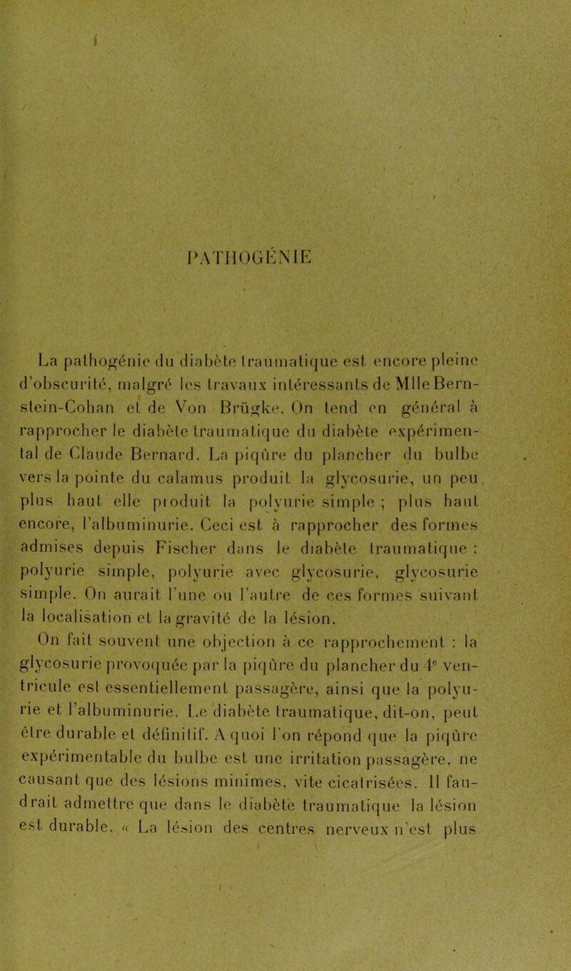 PATHOGENIE La pathogénie du diabète Iraumatique est encore pleine d’obscurité, malgré les travaux intéressants de Mlle Bern- stein-Cohan et de Von Brügke. On tend en général à rapprocher le diabète traumatique du diabète expérimen- tal de Claude Bernard. La piqûre du plancher du bulbe vers la pointe du calamus produit la glycosurie, un peu plus haut elle pioduit la polyurie simple ; plus haut encore, l’albuminurie. Ceci est à rapprocher des formes admises depuis Fischer dans le diabète Iraumatique : polyurie simple, polyurie avec glycosurie, glycosurie simple. On aurait l'une ou l’autre de ces formes suivant la localisation et la gravité de la lésion. On lait souvent une objection à ce rapprochement : la glycosurie provoquée par la piqûre du plancher du Ie ven- tricule esl essentiellement passagère, ainsi que la polyu- rie et l’albuminurie. Le diabète traumatique, dit-on, peut être durable et définitif. A quoi I on répond que la piqûre expérimentale du bulbe est une irritation passagère, ne causant que des lésions minimes, vite cicatrisées. Il fau- drait admettre que dans le diabète traumatique la lésion est durable. « La lésion des centres nerveux n est plus