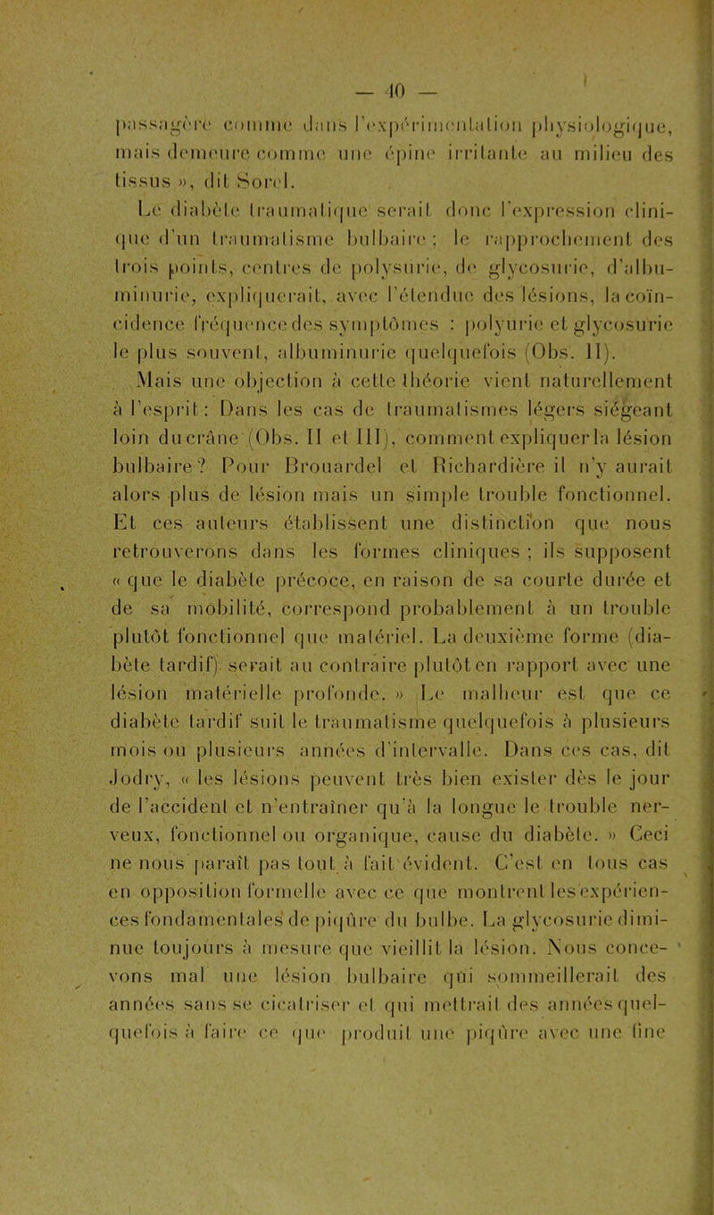 passagère comme dans l'expérimentation physiologique, mais demeure comme une épine irritante au milieu des tissus », dit Sort i. Le diabète traumatique'serait donc l’expression clini- que d’un traumatisme bulbaire; le rapprochement des trois points, centres de polysurie, de glycosurie, d’albu- minurie, expliquerait, avec l’étendue des lésions, la coïn- cidence fréquence des symptômes : polyurie et glycosurie le plus souvent, albuminurie quelquefois (Obs. II). Mais une objection à cette théorie vient naturellement à l’esprit: Dans les cas de traumatismes légers siégeant loin du crâne'(Obs. II et III), comment expliquer la lésion bulbaire? Pour Brouardel et Richardière il n’y aurait alors plus de lésion mais un simple trouble fonctionnel. Et ces auteurs établissent une distinction que nous retrouverons dans les formes cliniques ; ils supposent « que le diabète précoce, en raison de sa courte durée et de sa mobilité, correspond probablement à un trouble plutôt fonctionnel que matériel. La deuxième forme (dia- bète tardif) serait au contraire plutôt en rapport avec une lésion matérielle profonde. » Le malheur est que ce diabète tardif suit le traumatisme quelquefois à plusieurs mois ou plusieurs années d’intervalle. Dans ces cas, dit Jodry, « les lésions peuvent très bien exister dès le jour de l’accident et n’entraîner qu’à la longue le trouble ner- veux, fonctionnel ou organique, cause du diabète. » Ceci ne nous [tarait pas tout à fait évident. C’est en tous cas en opposition formelle avec ce que montrent les'expérien- ces fondamentales de piqûre du bulbe. La glycosurie dimi- nue toujours à mesure que vieillit la lésion. Nous conce- vons mal une lésion bulbaire qui sommeillerait des années sans se cicatriser et qui mettrait des années quel- quefois à faire ce que produit une piqûre avec une line