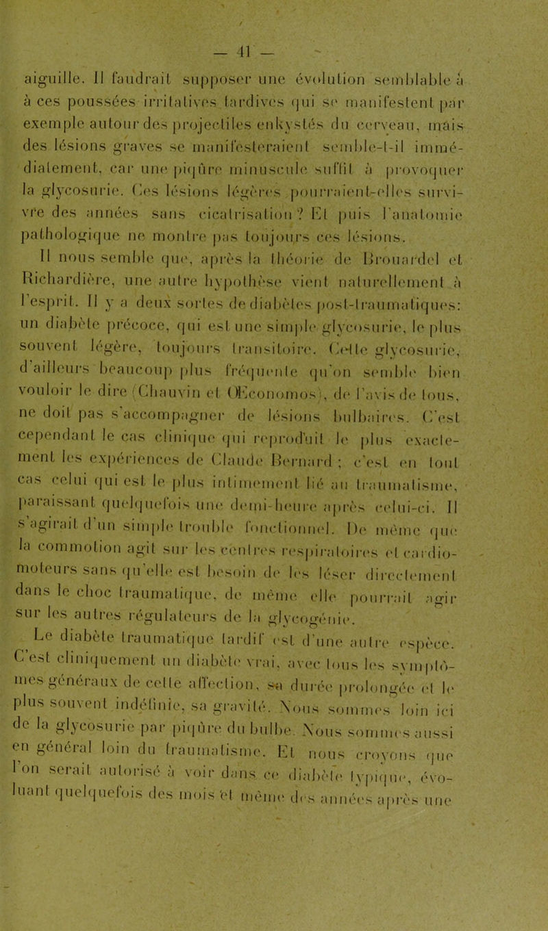 aiguille. Il faudrait supposer une évolution semblable à à ces poussées irritatives,tardives <pii se manifestent par exemple autour des projectiles enkystés du cerveau, mais des lésions graves se manifesteraient semble-t-il immé- diatement, car une piqûre minuscule suffit à provoquer la glycosurie. Ces lésions légères pourraient-elles survi- vre des années sans cicatrisation? Cl puis l’anatomie pathologique ne montre pas toujours ces lésions. Il nous semble que, après la théorie de Brouardel et Richardiere, une autre hypothèse vient naturellement à I esprit. Il y a deux sortes de diabètes post-traumatiques: un diabète précoce, qui est une sim pie» glycosurie, le plus souvent légère, toujours transitoire. CH te glycosurie*,' d ailleurs beaucoup plus Iréquenle qu on semble bien vouloir le dire (Chauvin et OCconomosb de l’avis de tous, ne doit pas s’accompagner de lésions bulbaires. C’est cependant le cas clinique qui reproduit h* plus exacte- ment les expériences de Claude Bernard : c’est en tout cas celui qui est le plus intimement lié au traumatisme, paraissant quelquefois une demi-heure après celui-ci. Il s agirait d un simple trouble fonctionnel. De même que la commotion agit sur les centres r espiratoires et cardio- moteurs sans (ju elle est besoin de les léser directement dans le choc traumatique, de même elle pourrait agir sur les autres régulateurs de la glycogénie. Le diabète traumatique tardif est d’une autre espèce. C’est cliniquement un diabète* vrai, avec tous les symplo- uk s generaux de celle affection, sa durée prolongée* et le plus souvent indéfinie, sa gravité. Vous sommes’loin ici de la glycosurie par piqûre du bulbe. Nous sommes aussi cri général loin du traumatisme. Ll nous croyons que Ion serait autorisé à voir dans ce diabète Ivpique, évo- luant quelquefois des mois 'et même des années après une