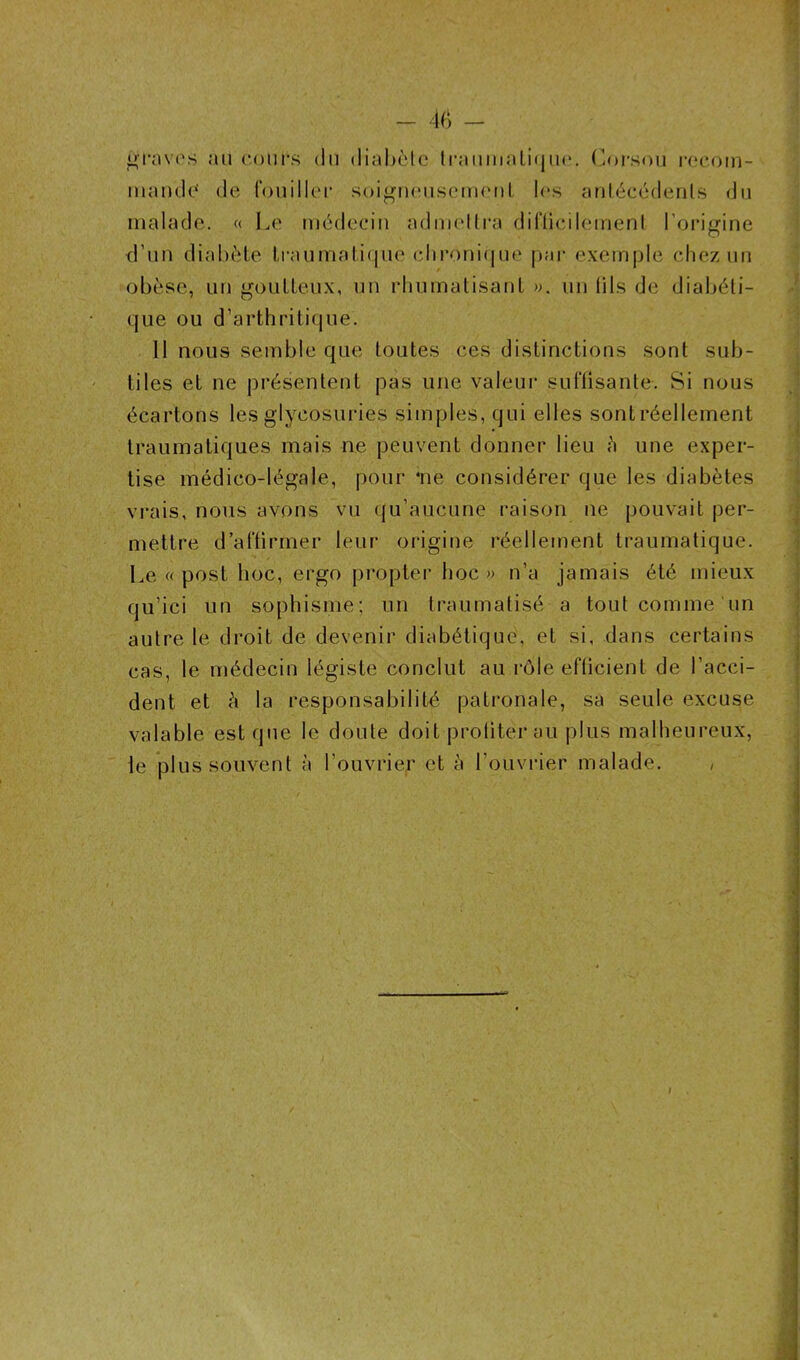 graves au cours du diabète traumatique. Corsou recom- mande’ de fouiller soigneusement les antécédents du malade. « Le médecin admettra difficilement l’origine d’un diabète traumatique chronique par exemple chez un obèse, un goutteux, un rhumatisant ». un lits de diabéti- que ou d’arthritique. Il nous semble que toutes ces distinctions sont sub- tiles et ne présentent pas une valeur suffisante. Si nous écartons les glycosuries simples, qui elles sont réellement traumatiques mais ne peuvent donner lieu à une exper- tise médico-légale, pour 4ne considérer que les diabètes vrais, nous avons vu qu’aucune raison ne pouvait per- mettre d’affirmer leur origine réellement traumatique. Le « post hoc, ergo propter hoc» n’a jamais été mieux qu’ici un sophisme; un traumatisé a tout comme un autre le droit de devenir diabétique, et si, dans certains cas, le médecin légiste conclut au rôle efficient de l’acci- dent et à la responsabilité patronale, sa seule excuse valable est que le doute doit profiter au plus malheureux, le plus souvent à l’ouvrier et à l'ouvrier malade. ,