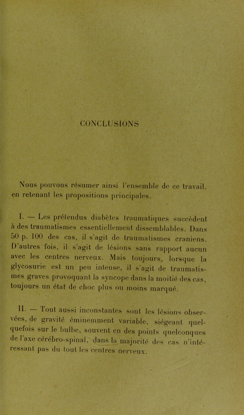 CONCLUSIONS Nous pouvons résumer ainsi l’ensemble de ce travail, en retenant les propositions principales. L Les prétendus diabètes traumatiques succèdent a des traumatismes essentiellement dissemblables. Dans oü p. 100 des cas, d s agit de traumatismes crâniens. D autres lois, il s agit de lésions sans rapport aucun avec les centres nerveux. Mais toujours, lorsque la glycosurie est un peu intense, il s’agit de traumatis- mes graves provoquant la syncope dans la moitié des cas, toujours un état de choc plus ou moins marqué. II. — Tout aussi inconstantes sont les lésions obser- vées, de gravité éminemment variable, siégeant quel- quefois sur le bulbe, souvent en des points quelconques de l’axe cérébro-spinal, dans la majorité des cas n’inté- ressant pas du tout les centres nerveux.