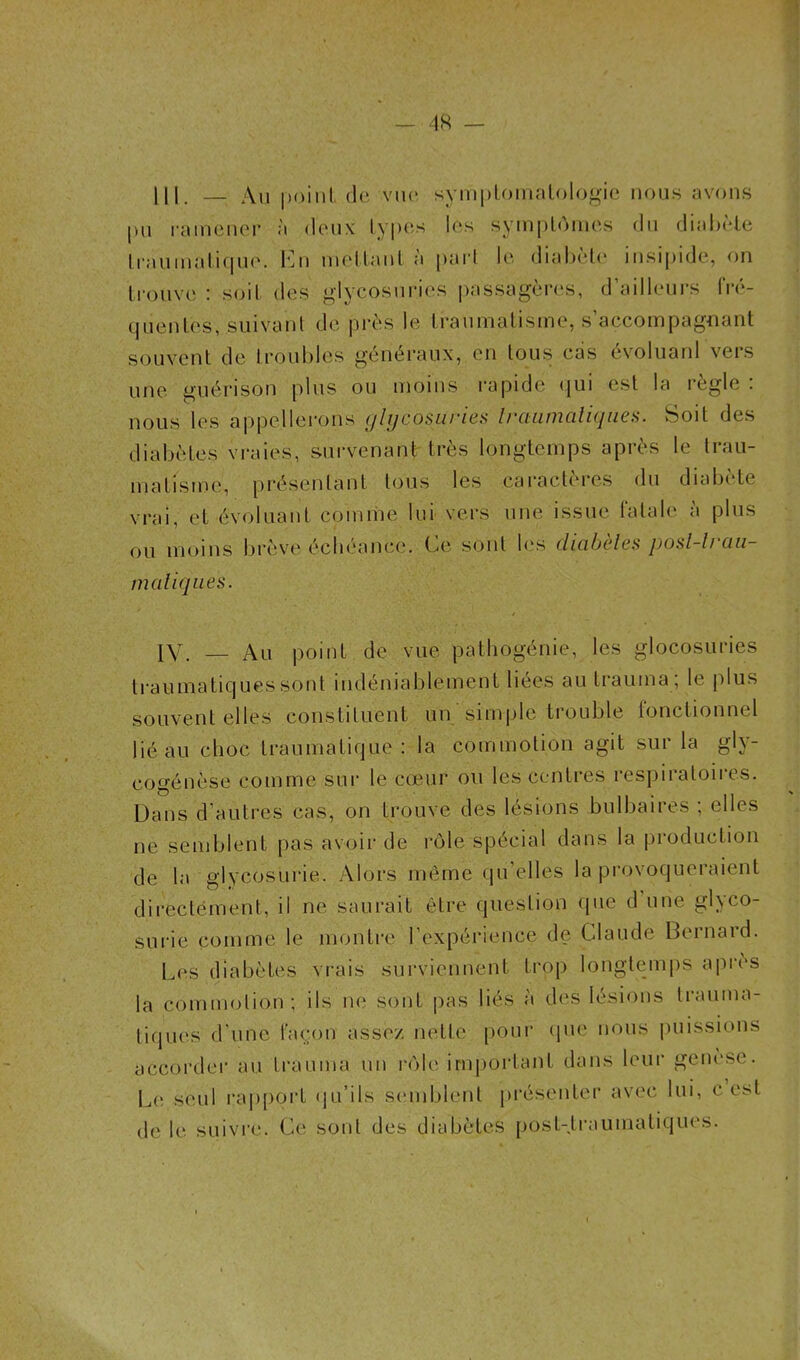 _ 4K III. — Au point de vue symptomatologie nous avons pu ramener à deux types les symptômes du diabète traumatique. En mettant à part le diabète insipide, on trouve : soit des glycosuries passagères, d’ailleurs fré- quentes, suivant de près le traumatisme, s’accompagnant souvent de troubles généraux, en tous cas evoluanl vers une guérison plus ou moins rapide qui est la réglé . nous les appellerons glycosuries traumatiques. Soit des diabètes vraies, survenant très longtemps après le trau- matisme, présentant tous les caractères du diabète vrai, et évoluant comme lui vers une issue fatale a plus ou moins brève échéance. Ce sont lus diabètes posl-lrau- matiques. IV. — Au point de vue pathogénie, les glocosuries traumatiques sont indéniablement liées au trauina ; le plus souvent elles constituent un simple trouble fonctionnel lié au choc traumatique: la commotion agit sur la gly- cogénèse comme sur le cœur ou les centres respiratoires. Dans d’autres cas, on trouve des lésions bulbaires ; elles ne semblent pas avoir de rôle spécial dans la production de la glycosurie. Alors même qu elles la provoqueraient directement, il ne saurait être question que d une glyco- surie comme le montre l’expérience de Claude Bernard. Les diabètes vrais surviennent trop longtemps après la commotion; ils ne sont pas liés à des lésions trauma- tiques d'une façon assez nette pour que nous puissions accorder au trauma un rôle important dans leur genèse. Le. seul rapport qu’ils semblent présenter avec lui, c est de le suivre. Ce1 sont des diabètes post-traumatiques.