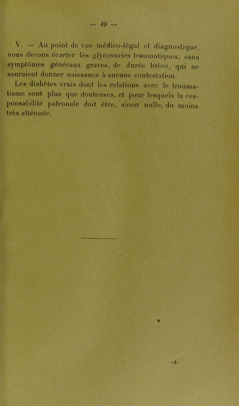 V. — Au point de vue médico-légal et diagnostique, nous devons écarter les glycosuries traumatiques, sans symptômes généraux graves, de durée brève, qui ne sauraient donner naissance à aucune contestation. Les diabètes vrais dont les relations avec le trauma- tisme sont plus que douteuses, et pour lesquels la res- ponsabilité patronale doit être, sinon nulle, du moins très atténuée. -4-