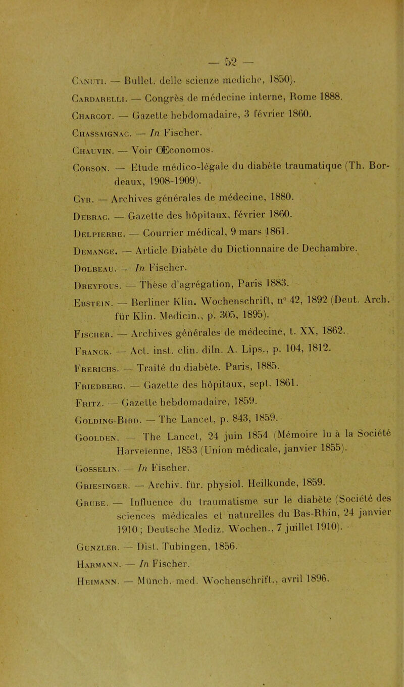 Oanijti. — Bullel. dcllc scienze mediche, 1850). Gardarelli. — Congrès de médecine interne, Home 1888. Charcot. — Gazette hebdomadaire, 3 lévrier 1860. Chassaignac. — In Fischer. Chauvin. — Voir OEconomos. Corson. — Etude médico-légale du diabète traumatique (Th. Bor- deaux, 1908-1909). Cyr. _ Archives générales de médecine, 1880. Debrac. — Gazette des hôpitaux, février 1860. Delpiërre. — Courrier médical, 9 mars 1861. Démangé. — Article Diabète du Dictionnaire de Dechambre. Dolbeau. — In Fischer. Dreyfous. — Thèse d’agrégation, Paris 1883. Ebstein. — Berliner Klin. Wochenschritl, n° 42, 1892 (Deut. Ai ch. fur Klin. Medicin., p. 305, 1895). Fischer. — Archives générales de médecine, t. XX, 1862. Franck. — Act. inst. clin. diln. A. Lips., p. 104, 1812. Frerichs. — Traité du diabète. Paris, 1885. Friedberg. —- Gazette des hôpitaux, sept. 1861. Fritz. — Gazette hebdomadaire, 1859. Golding-Bird. —The Lancet, p. 843, 1859. Goolden. — The Lancet, 24 juin 1854 (Mémoire lu à la Société Harveïenne, 1853 (Union médicale, janvier 1855). Gosselin. — In Fischer. Griesinger. — Archiv. für. physiol. Heilkunde, 1859. Grube. — Influence du traumatisme sur le diabète (Société des sciences médicales et naturelles du Bas-Rhin, 24 janviei 1910; Deutsche Mediz. Wochen., 7 juillet 1910). Gunzler. — Dist. Tubingen, 1856. H arm an n. — In Fischer. Heimann. — Münch. med. Wochenschrift., avril 1896.