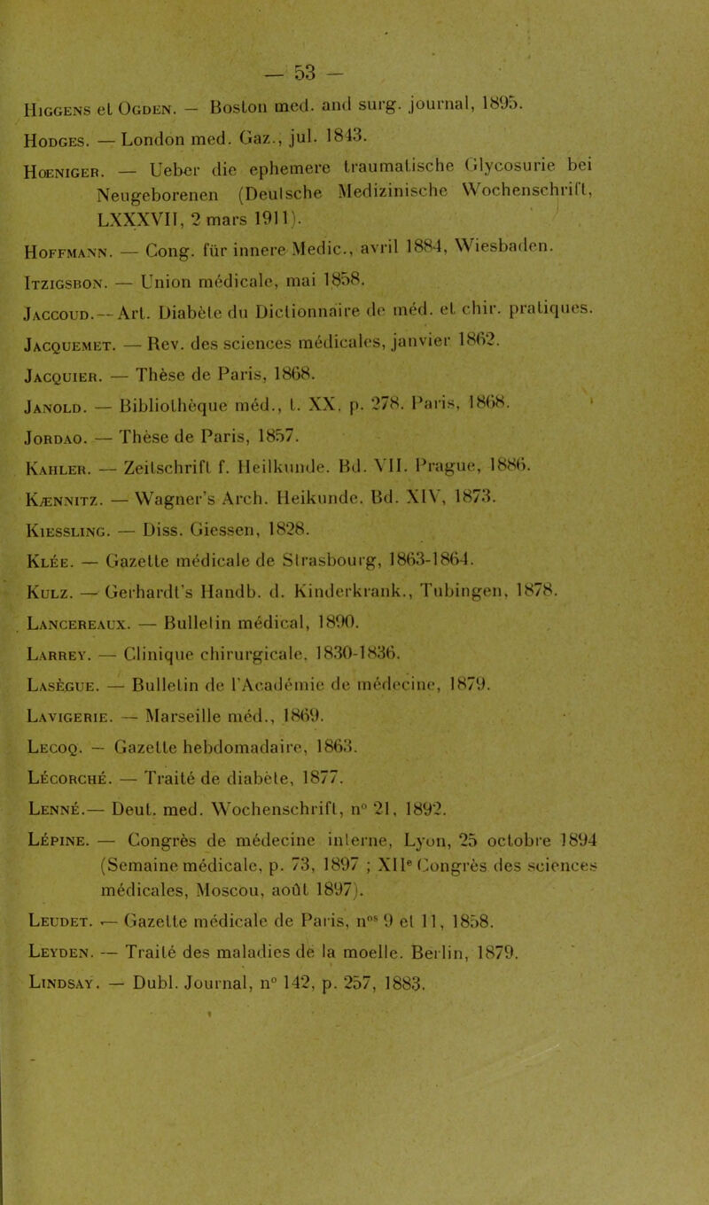 Higgens cl Ogden. — Boston mcd. and suig. journal, 18J.). Hodges. — London mcd. Gaz., jul. 1843. Hoeniger. — Ueber die ephemere traumalische Glycosurie bei Neugeborenen (Deutsche Medizinische Wochenschrift, LXXXVII, 2 mars 1911). Hoffmann. — Gong, für innere Medic., avril 1884, Wiesbaden. Itzigsbon. — Union médicale, mai 1858. Jaccoud.— Art. Diabète du Dictionnaire de mcd. et chir. pratiques. Jacquemet. — Rev. des sciences médicales, janvier 18(V2. Jacquier. — Thèse de Paris, 1868. Janold. — Bibliothèque méd., I. XX. p. 278. Paris, 1868. Jordao. — Thèse de Paris, 1857. Kahler. — Zeitschrift f. Heilkunde. Bd. \ II. Prague, 1886. Kænnitz. — Wagner’s Arch. Heikunde. Bd. XIV, 1873. Kiessling. — Diss. Giessen, 1828. Klée. — Gazette médicale de Slrasbourg, 1863-1864. Kulz. — Gerhardt’s Handb. d. Kinderkrank., Tubingen, 1878. Lancereaux. — Bulletin médical, 1890. Larrey. — Clinique chirurgicale. 1830-1836. Lasègue. — Bulletin de l'Académie de médecine, 1879. Lavigerie. — Marseille méd., 1869. Lecoq. — Gazette hebdomadaire, 1863. Lécorché. — Traité de diabète, 1877. Lenné.— Deut. med. Wochenschrift, n° 21. 1892. Lépine. — Congrès de médecine interne, Lyon, 25 octobre 1894 (Semaine médicale, p. 73, 1897 ; XIIe Congrès des sciences médicales, Moscou, août 1897). Leudet. «— Gazette médicale de Paris, nos 9 et 11, 1858. Leyden. — Traité des maladies de la moelle. Berlin, 1879. Lindsay. — Dubl. Journal, n° 142, p. 257, 1883.