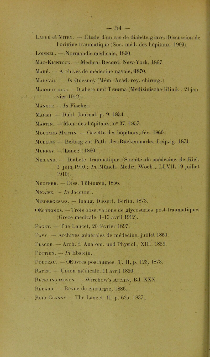 Labre et Vitry. — Elude d’un cas de diabète grave. Discussion de l’origine traumatique (Soc. inéd. des hôpitaux, 1909). Loisnel. — Normandie médicale, 1890. MacaIvlintock. --Medical Record, New-York, 1867. Mahé. — Archives de médecine navale, 1870. Malaval. — In Quesnoy (Mém. Acad. roy. chirurg.). Marmetschke.— DiabeLe und Trauma (Médizinische Klinik., 21 jan- vier 1912). jManote — In Fischer. Marsh. — Dubl. Journal, p. 9. 1854. Martin. — Mon. des hôpitaux, n° 37, 1857. Moutard-Martin. — Gazelle des hôpitaux, fév. 1860. Muller, — Beilrag zur Palh. des Rückenmarks. Leipzig, 1871. Murray. — Lancel, 1860. Neiland. — Diabèle Iraumalique (Société de. médecine de Kiel, 2 juin 1910 ; In Münch, Mediz. Woch., LLVII, 19 juillet 1910).. Neuffer. — Diss. Tübingen, 1856. Nicaise. - In Jacquier. Niedergesass. — Inaug. Dissert, Berlin, 1873. / . OEconomos. — Trois observations de glycosuries posl-lraumatiques (Grèce médicale, 1-15 avril 1912). Paget. — The Lancel, 20 février 1897. Pavy. — Archives générales de médecine, juillet 1860. Plagge. — Arch.'f. Anatom. und Physiol., XIII, 1859. Pottien. — In Ebstein. Pouteau. —Œuvres posthumes. T. II, p. 123, 1873. Rayer. — Union médicale, 11 avril 1850. Recklinghausen. — Wirchow’s Archiv, Bd. XXX. Redard. — Revue de chirurgie, 1886. Reid-Clanny.— The Lancel, IL p. 625. 1837.,
