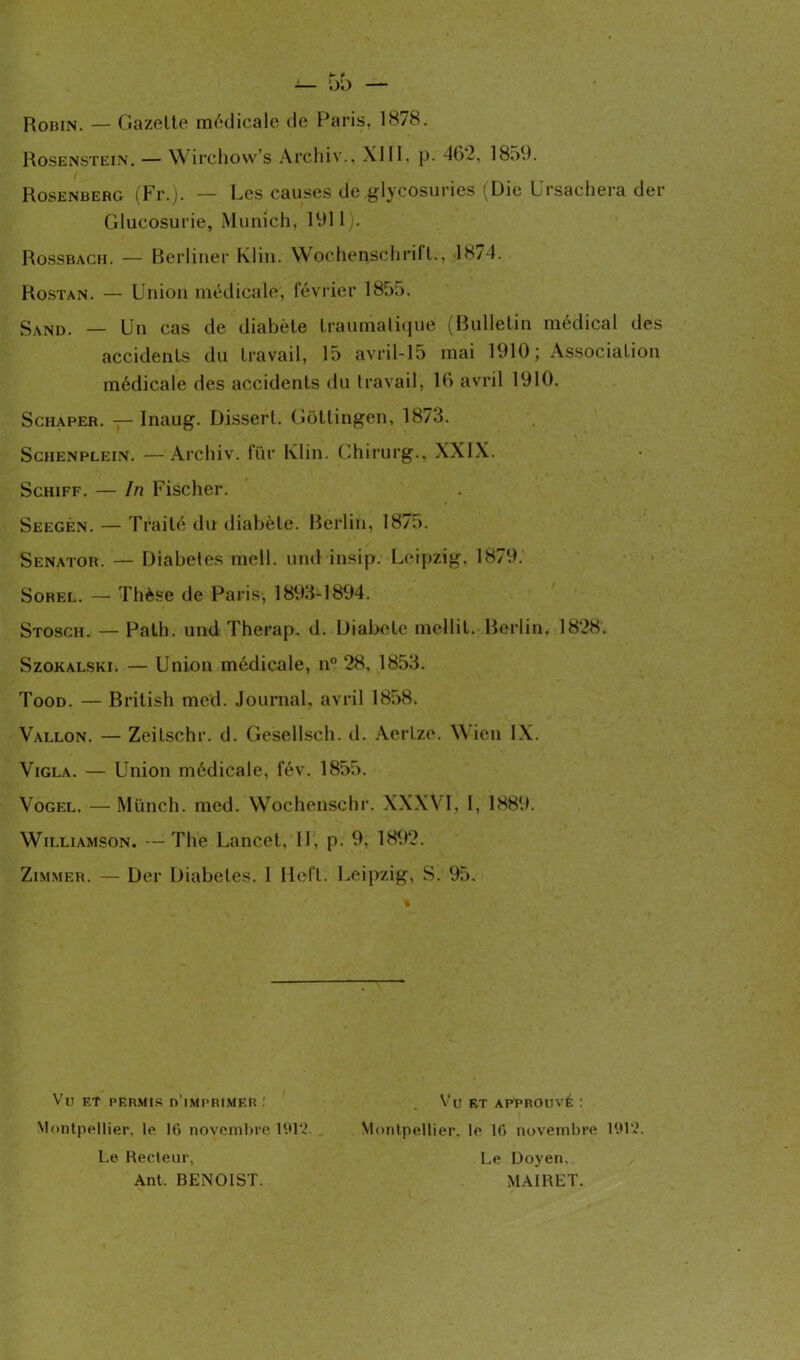 Robin. — Gazette médicale de Paris, 1878. Rosenstein. — Wirchow’s Archiv., XIII, p. 462. 1859. Rosenberg (Fr.). — Les causes de glycosuries (Die Ursachera der Glucosurie, Munich, 1911). Rossbach. — Berliner Klin. Wochenschrift., J874. Rostan. — Union médicale, lévrier 1855. Sand. — Un cas de diabète traumatique (Bulletin médical des accidents du travail, 15 avril-15 mai 1910; Association médicale des accidents du travail, 16 avril 1910. Schaper. — Inaug. Dissert. Gôttingen, 1878. Schenplein. — Archiv. fur Klin. Chirurg., XXIX. Schiff. — In Fischer. Seegen. — Traité du diabète. Berlin, 187n. Senator. — Diabètes mell. und insip. Leipzig, 1879. Sorel. — Thèse de Paris, 1893-1894. Stosch. — Path. und Therap. d. Diabete mellit. Berlin. 1828. Szokalski. — Union médicale, n° 28, 1853. Tood. — British me’d. Journal, avril 1858. Vallon. — Zeitschr. d. Gesellsch. d. Aertze. Wien IX. Vigla. — Union médicale, fév. 1855. Vogel. —Münch. med. Wocheûschr. XXXVI, I, 1889. Williamson. —The Lancet. II, p. 9, 1892. Zimmer. — Der Diabètes. 1 Hoft. Leipzig, S. 95. Vu et permis d'imprimer: Montpellier, le 16 novembre 191*2. Le Recteur, Ant. BENOIST. Vu ET APPROUVÉ : Montpellier, le 16 novembre 191*2. Le Doyen. MAIRET.