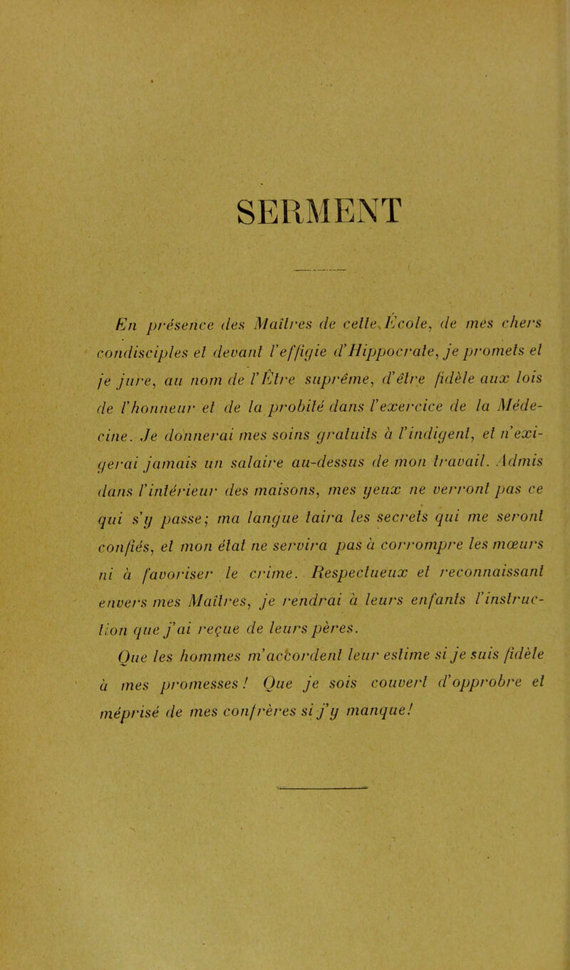 SERMENT Rn présence des Maîtres de celle J'Jcole, de mes chers condisciples el devant l'effigie d'Hippocrate, je promets et je jure, au nom de VÊtre suprême, d'être fidèle aux lois de l'honneur el de la probité dans l'exercice de la Méde- cine. .Je donnerai mes soins gratuits à l'indigent, el n exi- gerai jamais un salaire au-dessus de mon travail. Admis dans l'intérieur des maisons, mes yeux ne verront pas ce qui s'y passe; ma langue taira les secrets qui me seront confiés, el mon étal ne servira pas à corrompre les mœurs ni à favorise/* le crime. Respectueux el reconnaissant envers mes Maîtres, je rendrai à leurs enfants l'instruc- tion que j'ai reçue de leurs pères. Que les hommes m’actordent leur estime si je suis fidèle à mes promesses ! Que je sois couvert d'opprobre el méprisé de mes confrères si j'y manque!