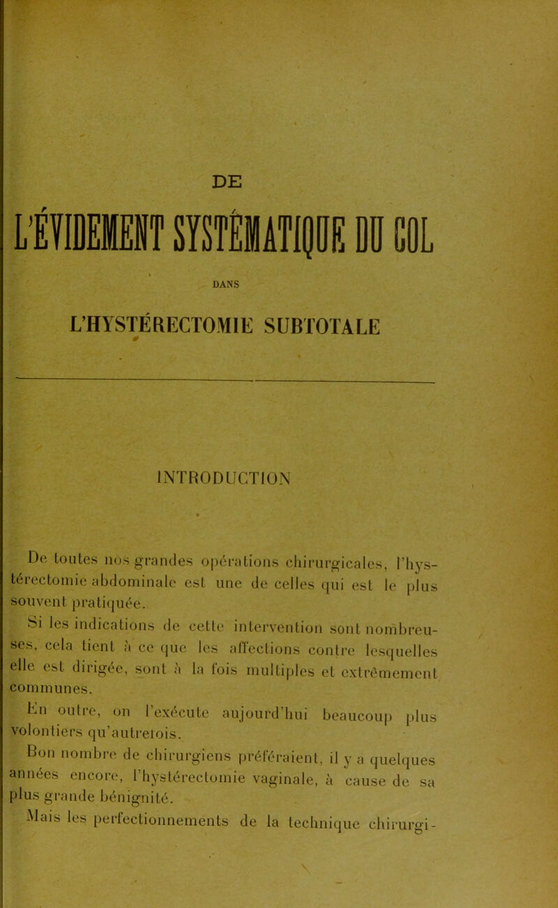DE DANS L’HYSTÉRECTOMIE SUBTOTALE INTRODUCTION De toutes nos grandes oj)ératioiis chirurgicales, l’hys- térectomie abdominale est une de celles qui est le plus souvent pratiquée. Si les indications de cette intervention sont nombreu- ses, cela tient à ce (jue les alïeclions contre lesquelles elle est diiigee, sont a la lois multiples et extrêmement communes. Kn outre, on rexécute aujourd’hui beaucoup plus volontiers qu’autreiois. Bon nombre de chirurgiens prétéraient, il y a quelques années encore, rhystéreclomie vaginale, à cause de sa plus grande bénignité. Mais les perfectionnements de la technique chirurgi-