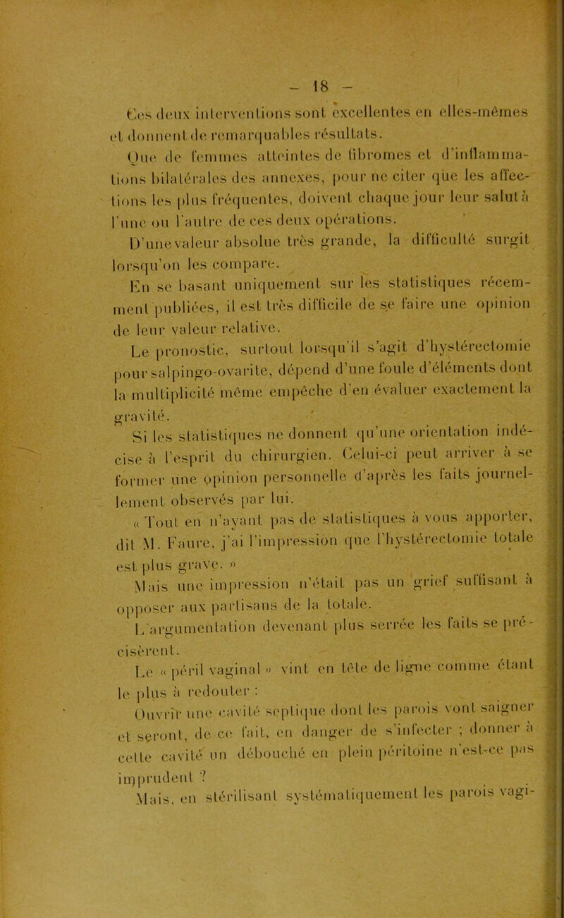 tlesdoux int(M*v(*nlions sont cxccllenlcs en elles-mêmes t‘L (loniuMilde i‘em:H’(iLial.)les résultaIs. Oue de femmes alteiiiles de libromes et d’iullamma- lions bilatérales des annexes, pour ne citer que les alïec- lions les plus fréquentes, doivent chaque jour leur salut à rune ou l'autre de ces deux opérations. D’une valeur absolue très grande, la difüculté surgit lorsqu’on les compare. En SC basant uniquement sur les statistiques récem- ment publiées, il est très difficile de se faire une opinion de leur valeur relative. Le pronostic, surlout lorsqu’il s’agit d’hystérectomie |)Our salpingo-ovarite, dépend d’une foule d’éléments dont la multiplicité même empêche d’en évaluer exactement la gravité. Si les slatistiipies ne donnent qu’une orientation indé- cise à l’esprit du chirurgien. Celui-ci peut ari'iver à se former une opinion personnelle cl’a[)rès les laits journel- lement observés par lui. ((Tout en n’ayant pas de statistiques à vous apporter, dit M. Faure, j’ai l’impression (jue t’hystércctomie totale est plus grave. Mais une impression n'était pas un griel sullisant a QppQger aux partisans de la totale. L'argumentation devenant plus serrée les faits se pré- cisèrent. Le « péril vaginal » vint en tête de ligme comme étant le |)lus à redouter ; Ouvi'ir une cavité septiipie dont les parois vont saigner et seront, de C(î fait, en danger de s’infecter ; donner a cette cavité un débouché en plein péi-itoine n'est-ce pas iiT)l)rudent Mais, en stérilisant systématiiiuement les parois vagi-