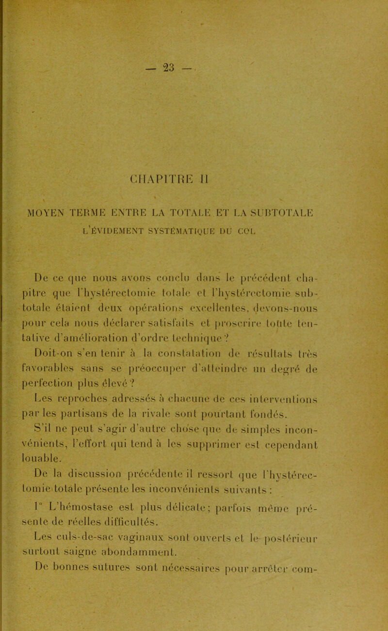 — -23 — CHAPITRE II MOYEN TERME ENTRE LA TO I'ALE ET LA SL RTOTALE l’évidement systématique du col De ce que nous avons conclu dans le précédent clia- pilre que riiysléi’eclomie totale et riiystérc'clomie sul»- totale étaient deux ojiérations ex(*ellentes, devons-nous pour cela nous déclarer satisfaits (T proseriia* tolite t(Mi- tative d’amélioration d’oi'dre tecliniipie? Doit-on s’en tenir à la constatation de résultats très favorables sans se préoccu|)er d’atteindre un degi’é de perfection plus élevé? Les l’eproches adressés à chacune de (‘es intei-ventions parles partisans de la rivale sont [lourtant fondés. S’il ne peut s’agir d’autre chose rpie de siin|)les incon- vénients, l’effort (jui tend à les su[)primei- est cependant louable. De la discussion précédente il ressort (jiie l'hystérec- tomie totale présente les inconvénients suivants : r L’hémostase est plus délicate ; parfois mémo (iré- sente de réelles difticultés. Les culs-de-sac vaginaux sont ouverts et le postérieur surtout saigne abondamment. De bonnes sutures sont nécessaires pour arrêter coin-